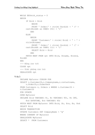 Tröôøng Cao Ñaúng Coâng Nghieäp 4           Khoa Coâng Ngheä Thoâng Tin



        WHILE @@fetch_status = 0
        BEGIN
              IF @old = @cid
                    BEGIN
                    PRINT ' Order:' + rtrim( @ordid) + ' (' +
              cast(@orddt as CHAR( 10)) + ')'
                   END
              ELSE
                   BEGIN
                    PRINT 'Customer:' + rtrim( @cid) + ' - ' +
              rtrim(@cname)
                    PRINT ' Order:' + rtrim( @ordid) + ' (' +
              cast(@orddt as CHAR( 11)) + ')'
                    SELECT @old = @cid
                   END
              FETCH NEXT FROM rpt INTO @cid, @cname, @ordid,
        @orddt
        END
        --- Đóng con trỏ
        CLOSE rpt
        --- Giải phóng con trỏ
        DEALLOCATE rpt

Ví dụ 2:
       DECLARE MyCursor CURSOR FOR
       SELECT c.CustomerID,c.Companyname,c.contactname,
            o.OrderID,o.OrderDate
       FROM Customers c, Orders o WHERE c.CustomerID =
       o.CustomerID
       FOR UPDATE
       OPEN MyCursor
       DECLARE @cid VARCHAR( 8), @c VARCHAR( 80), @o INT,
            @od DATETIME, @cn VARCHAR( 80)
       FETCH NEXT FROM MyCursor INTO @cid, @c, @cn, @o, @od
       SELECT @cid
       BEGIN TRANSACTION
       UPDATE Customers SET CompanyName = 'q'
       WHERE CURRENT OF Mycursor
       DEALLOCATE MyCursor
       SELECT * FROM Customers
 