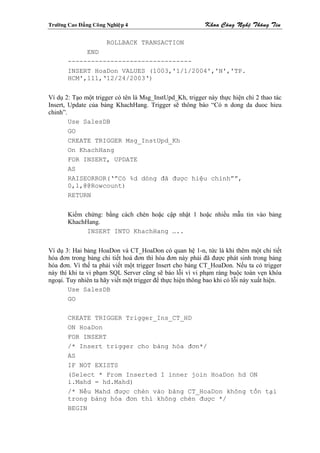 Tröôøng Cao Ñaúng Coâng Nghieäp 4                          Khoa Coâng Ngheä Thoâng Tin

                        ROLLBACK TRANSACTION
             END
        --------------------------------
        INSERT HoaDon VALUES (1003,'1/1/2004','N','TP.
        HCM',111,‘12/24/2003‘)


Ví dụ 2: Tạo một trigger có tên là Msg_InstUpd_Kh, trigger này thực hiện chi 2 thao tác
Insert, Update của bảng KhachHang. Trigger sẽ thông báo “Có n dong da duoc hieu
chinh”.
        Use SalesDB
        GO
        CREATE TRIGGER Msg_InstUpd_Kh
        On KhachHang
        FOR INSERT, UPDATE
        AS
        RAISEORROR(‘”Có %d dòng đã được hiệu chỉnh””,
        0,1,@@Rowcount)
        RETURN


        Kiểm chứng: bằng cách chèn hoặc cập nhật 1 hoặc nhiều mẫu tin vào bảng
        KhachHang.
              INSERT INTO KhachHang …..


Ví dụ 3: Hai bảng HoaDon và CT_HoaDon có quan hệ 1-n, tức là khi thêm một chi tiết
hóa đơn trong bảng chi tiết hoá đơn thì hóa đơn này phải đã được phát sinh trong bảng
hóa đơn. Vì thế ta phải viết một trigger Insert cho bảng CT_HoaDon. Nếu ta có trigger
này thì khi ta vi phạm SQL Server cũng sẽ báo lỗi vì vi phạm ràng buộc toàn vẹn khóa
ngoại. Tuy nhiên ta hãy viết một trigger để thực hiện thông bao khi có lỗi này xuất hiện.
        Use SalesDB
        GO

        CREATE TRIGGER Trigger_Ins_CT_HD
        ON HoaDon
        FOR INSERT
        /* Insert trigger cho bảng hóa đơn*/
        AS
        IF NOT EXISTS
        (Select * From Inserted I inner join HoaDon hd ON
        i.Mahd = hd.Mahd)
        /* Nếu Mahd được chèn vào bảng CT_HoaDon không tồn tại
        trong bảng hóa đơn thì không chèn được */
        BEGIN
 