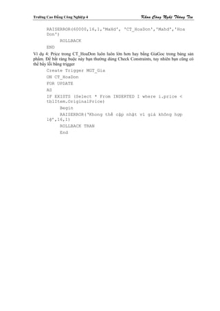 Tröôøng Cao Ñaúng Coâng Nghieäp 4                      Khoa Coâng Ngheä Thoâng Tin

        RAISERROR(60000,16,1,'MaHd', 'CT_HoaDon','Mahd','Hoa
        Don')
              ROLLBACK
        END
Ví dụ 4: Price trong CT_HoaDon luôn luôn lớn hơn hay bằng GiaGoc trong bảng sản
phẩm. Để bắt ràng buộc này bạn thường dùng Check Constraints, tuy nhiên bạn cũng có
thể bẩy lỗi bằng trigger
       Create Trigger MGT_Gia
       ON CT_HoaDon
       FOR UPDATE
       AS
       IF EXISTS (Select * From INSERTED I where i.price <
       tblItem.OriginalPrice)
               Begin
               RAISERROR(‘Khong thể cập nhật vì giá không hợp
       lệ’,16,1)
               ROLLBACK TRAN
               End
 