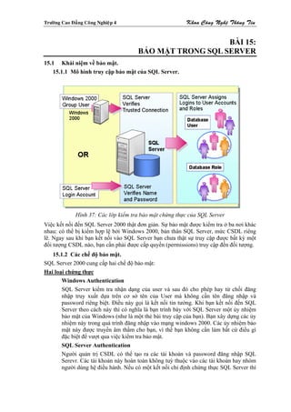 Tröôøng Cao Ñaúng Coâng Nghieäp 4                        Khoa Coâng Ngheä Thoâng Tin


                                                         BÀI 15:
                                      BẢO MẬT TRONG SQL SERVER
15.1 Khái niệm về bảo mật.
    15.1.1 Mô hình truy cập bảo mật của SQL Server.




              Hình 37: Các lớp kiểm tra bảo mật chứng thực của SQL Server
Việc kết nối đến SQL Server 2000 thật đơn giản. Sự bảo mật được kiểm tra ở ba nơi khác
nhau: có thể bị kiểm hợp lệ bởi Windows 2000, bản thân SQL Server, mức CSDL riêng
lẽ. Ngay sau khi bạn kết nối vào SQL Server bạn chưa thật sự truy cập được bất kỳ một
đối tượng CSDL nào, bạn cần phải được cấp quyền (permissions) truy cập đến đối tượng.
   15.1.2 Các chế độ bảo mật.
SQL Server 2000 cung cấp hai chế độ bảo mật:
Hai loại chứng thực
       Windows Authentication
       SQL Server kiểm tra nhận dạng của user và sau đó cho phép hay từ chối đăng
       nhập truy xuất dựa trên cơ sở tên của User mà không cần tên đăng nhập và
       password riêng biệt. Điều này gọi là kết nối tin tưởng. Khi bạn kết nối đến SQL
       Server theo cách này thì có nghĩa là bạn trình bày với SQL Server một ủy nhiệm
       bảo mật của Windows (như là một thẻ bài truy cập của bạn). Bạn xây dựng các ủy
       nhiệm này trong quá trình đăng nhập vào mạng windows 2000. Các ủy nhiệm bảo
       mật này được truyền âm thầm cho bạn, vì thế bạn không cần làm bất cứ điều gì
       đặc biệt để vượt qua việc kiểm tra bảo mật.
       SQL Server Authentication
       Người quản trị CSDL có thể tạo ra các tài khoản và password đăng nhập SQL
       Serevr. Các tài khoản này hoàn toàn không tuỳ thuộc vào các tài khoản hay nhóm
       người dùng hệ điều hành. Nếu có một kết nối chỉ định chứng thực SQL Server thì
 