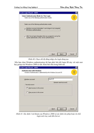 Tröôøng Cao Ñaúng Coâng Nghieäp 4                         Khoa Coâng Ngheä Thoâng Tin




                    Hình 40: Chọn chế độ đăng nhập cho login đang tạo
Nếu bạn chọn Windows authentication thì bạn phải liên kết login ID này với một user
hay group của Windows 2000 có sẳn. Khai báo như trong hình sau




  Hình 41: Xác định 1 tài khoản của Windows 2000 và xác định cho phép hoặc từ chối
                            login mới truy xuất đến Server
 