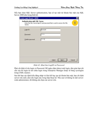 Tröôøng Cao Ñaúng Coâng Nghieäp 4                          Khoa Coâng Ngheä Thoâng Tin

Nếu bạn chọn SQL Server authentication, bạn sẽ tạo một tài khoản bảo mật của SQL
Server 2000 như trong hình kế.




                          Hình 42: Khai báo LogiID và Password
Phải chỉ định rõ tên login và Password. Để ngăn chặn (deny) một login, đơn giản bạn chỉ
cần xóa bỏ login từ nơi chứa login trong Enterprise Manager (hoặc từ bảng sysxlogins
trong CSDL master).
Sau khi bạn xác định kiểu đăng nhập và liên kết hay tạo tài khoản bảo mật, bạn chỉ định
server role (nếu cần) cho login này trong hộp thoại kế. Nếu user sẽ không là một server-
wide administrator, thì không cần chọn các server role.
 