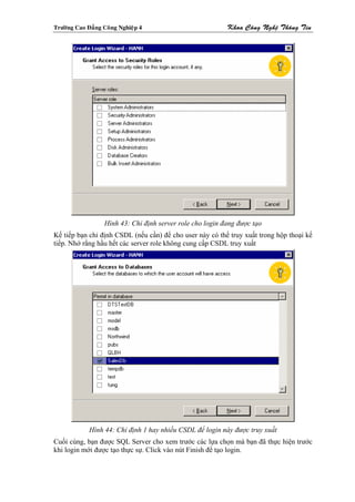 Tröôøng Cao Ñaúng Coâng Nghieäp 4                          Khoa Coâng Ngheä Thoâng Tin




                  Hình 43: Chỉ định server role cho login đang được tạo
Kế tiếp bạn chỉ định CSDL (nếu cần) để cho user này có thể truy xuất trong hộp thoại kế
tiếp. Nhớ rằng hầu hết các server role không cung cấp CSDL truy xuất




             Hình 44: Chỉ định 1 hay nhiều CSDL để login này được truy xuất
Cuối cùng, bạn được SQL Server cho xem trước các lựa chọn mà bạn đã thực hiện trước
khi login mới được tạo thực sự. Click vào nút Finish để tạo login.
 