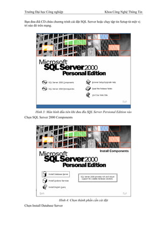 Trường Đại học Công nghiệp                                Khoa Công Nghệ Thông Tin

Bạn đưa điã CD chứa chương trình cài đặt SQL Server hoặc chạy tập tin Setup từ một vị
trí nào đó trên mạng.




        Hình 3: Màn hình đầu tiên khi đưa đĩa SQL Server Persional Edition vào
Chọn SQL Server 2000 Components




                         Hình 4: Chọn thành phần cần cài đặt
Chọn Install Database Server
 