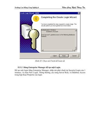 Tröôøng Cao Ñaúng Coâng Nghieäp 4                           Khoa Coâng Ngheä Thoâng Tin




                            Hình 45: Chọn nút Finish để hoàn tất


    15.3.2 Dùng Enterprise Manager để tạo một Login.
Để tạo một login bằng Enterprise Manager, nhấp nút phải chuột tại Security/Login của 1
instance, và chọn New Login. Thông thường, các trang Server Role, và Database Access
trong hợp thoại Propertie của login
 