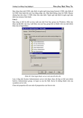 Tröôøng Cao Ñaúng Coâng Nghieäp 4                          Khoa Coâng Ngheä Thoâng Tin

Bạn cũng chọn một CSDL mặc định và ngôn ngữ trong trang General. CSDL mặc định sẽ
là CSDL hiện hành khi mà User đăng nhập vào. Mặc định không chọn là CSDL Master
nhưng bạn nên chọn 1 CSDL khác làm mặc định. Ngôn ngữ mặt định là ngôn ngữ mặc
định của instance hiện hành.
Lưu ý:
Bạn cũng có thể từ chối sự truy xuất của một User hay group của Windows. Điều này
được áp đặt đến việc truy xuất khác của user hay group (kể cả thành viên của một nhóm
khác mà có login khác).




                   Hình 48: Gán login thuộc server role nào đó nếu cần
Lưu ý rằng nếu System Administrators server role được chọn, thì bạn có thể xem nhóm
built-in Administrator group, và login sa của the SQL Server là những thành viên của
sysadmin server role.
Chọn nút properties để xem một số propererties của Server role
 
