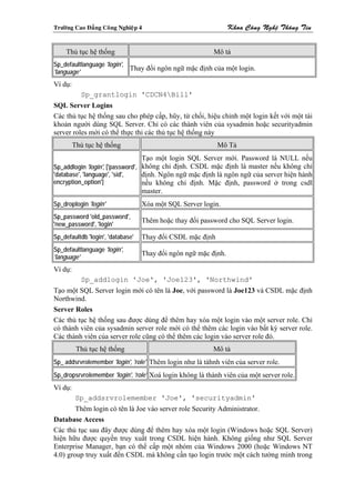 Tröôøng Cao Ñaúng Coâng Nghieäp 4                                Khoa Coâng Ngheä Thoâng Tin


    Thủ tục hệ thống                                      Mô tả
Sp_defaultlanguage 'login',
                            Thay đổi ngôn ngữ mặc định của một login.
'language'
Ví dụ:
           Sp_grantlogin 'CDCN4Bill'
SQL Server Logins
Các thủ tục hệ thống sau cho phép cấp, hũy, từ chối, hiệu chỉnh một login kết với một tài
khoản người dùng SQL Server. Chỉ có các thành viên của sysadmin hoặc securityadmin
server roles mới có thể thực thi các thủ tục hệ thống này
         Thủ tục hệ thống                                   Mô Tả
                                   Tạo một login SQL Server mới. Password là NULL nếu
Sp_addlogin 'login', ['password', không chỉ định. CSDL mặc định là master nếu không chỉ
'database', 'language', 'sid',    định. Ngôn ngữ mặc định là ngôn ngữ của server hiện hành
encryption_option']               nếu không chỉ định. Mặc định, password ở trong csdl
                                   master.
Sp_droplogin 'login'               Xóa một SQL Server login.
Sp_password 'old_password',
                                   Thêm hoặc thay đổi password cho SQL Server login.
'new_password', 'login'
Sp_defaultdb 'login', 'database'   Thay đổi CSDL mặc định
Sp_defaultlanguage 'login',
                                   Thay đổi ngôn ngữ mặc định.
'language'
Ví dụ:
           Sp_addlogin 'Joe', 'Joe123', 'Northwind'
Tạo một SQL Server login mới có tên là Joe, với password là Joe123 và CSDL mặc định
Northwind.
Server Roles
Các thủ tục hệ thống sau được dùng để thêm hay xóa một login vào một server role. Chỉ
có thành viên của sysadmin server role mới có thể thêm các login vào bất kỳ server role.
Các thành viên của server role cũng có thể thêm các login vào server role đó.
          Thủ tục hệ thống                                Mô tả
Sp_ addsrvrolemember 'login', 'role' Thêm login như là tàhnh viên của server role.
Sp_dropsrvrolemember 'login', 'role' Xoá login không là thành viên của một server role.
Ví dụ:
          Sp_addsrvrolemember 'Joe', 'securityadmin'
        Thêm login có tên là Joe vào server role Security Administrator.
Database Access
Các thủ tục sau đây được dùng để thêm hay xóa một login (Windows hoặc SQL Server)
hiện hữu được quyền truy xuất trong CSDL hiện hành. Không giống như SQL Server
Enterprise Manager, bạn có thể cấp một nhóm của Windows 2000 (hoặc Windows NT
4.0) group truy xuất đến CSDL mà không cần tạo login trước một cách tường minh trong
 