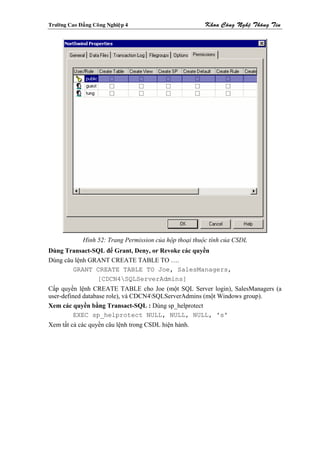 Tröôøng Cao Ñaúng Coâng Nghieäp 4                        Khoa Coâng Ngheä Thoâng Tin




              Hình 52: Trang Permission của hộp thoại thuộc tính của CSDL
Dùng Transact-SQL để Grant, Deny, or Revoke các quyền
Dùng câu lệnh GRANT CREATE TABLE TO ….
        GRANT CREATE TABLE TO Joe, SalesManagers,
                [CDCN4SQLServerAdmins]
Cấp quyền lệnh CREATE TABLE cho Joe (một SQL Server login), SalesManagers (a
user-defined database role), và CDCN4SQLServerAdmins (một Windows group).
Xem các quyền bằng Transact-SQL : Dùng sp_helprotect
          EXEC sp_helprotect NULL, NULL, NULL, 's'
Xem tất cả các quyền câu lệnh trong CSDL hiện hành.
 
