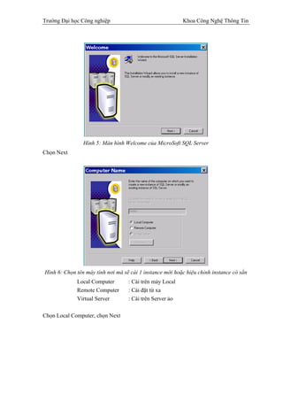 Trường Đại học Công nghiệp                                Khoa Công Nghệ Thông Tin




                Hình 5: Màn hình Welcome của MicroSoft SQL Server
Chọn Next




Hình 6: Chọn tên máy tính nơi mà sẽ cài 1 instance mới hoặc hiệu chỉnh instance có sẳn
             Local Computer        : Cài trên máy Local
             Remote Computer       : Cài đặt từ xa
             Virtual Server        : Cài trên Server ảo

Chọn Local Computer, chọn Next
 