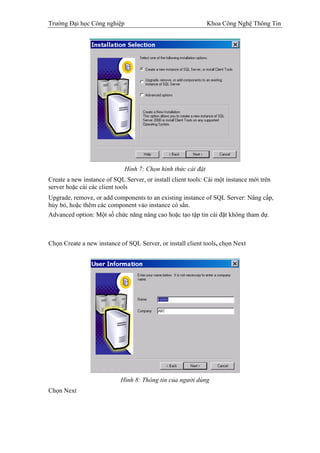 Trường Đại học Công nghiệp                                    Khoa Công Nghệ Thông Tin




                             Hình 7: Chọn hình thức cài đặt
Create a new instance of SQL Server, or install client tools: Cài một instance mới trên
server hoặc cài các client tools
Upgrade, remove, or add components to an existing instance of SQL Server: Nâng cấp,
hủy bỏ, hoặc thêm các component vào instance có sẳn.
Advanced option: Một số chức năng nâng cao hoặc tạo tập tin cài đặt không tham dự.



Chọn Create a new instance of SQL Server, or install client tools, chọn Next




                            Hình 8: Thông tin của người dùng
Chọn Next
 