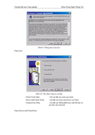 Trường Đại học Công nghiệp                                 Khoa Công Nghệ Thông Tin




                              Hình 9: Thông báo Lincense
Chọn next




                         Hình 10: Xác định công cụ cài đặt
             Client Tools Only            : Chỉ cài đặt các tools của client
             Server and Client Tools      : Cài đặt các tools của Server và Client
             Connectivity Only            : Cài đặt các thành phần truy xuất dữ liệu và
                                          các thư viện network

Chọn Server and ClientTools
 
