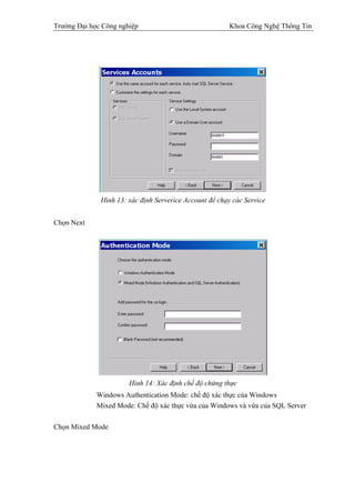 Trường Đại học Công nghiệp                               Khoa Công Nghệ Thông Tin




              Hình 13: xác định Serverice Account để chạy các Service


Chọn Next




                       Hình 14: Xác định chế độ chứng thực
             Windows Authentication Mode: chế độ xác thực của Windows
             Mixed Mode: Chế độ xác thực vừa của Windows và vừa của SQL Server

Chọn Mixed Mode
 