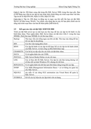 Trường Đại học Công nghiệp                                   Khoa Công Nghệ Thông Tin

Cách 2: tập tin .ISS được cung cấp trong đĩa SQL Server 2000, trong thư mục gốc. Bạn
có thể dùng trực tiếp từ các tập tin này hoặc hiệu chỉnh bằng các trình soạn thảo văn bản.
Tập tin đó là SQLINS.ISS, SQLCLI.ISS; SQLCST.ISS
Cách thứ 3: Tập tin .ISS được tự động tạo ra ngay sau khi mỗi lần bạn cài đặt SQL
Server, nó nằm trong WinNt. Tuy nhiên, nếu dùng tập tin này thì bạn phải chỉnh sửa nó
nằng một trình soạn thảo văn bản để thêm phần [SdFinish-0]


2.5    Kết quả của việc cài đặt SQL SERVER 2000
Trình cài đặt SQl server tạo ra một loạt các thư mục để lưu các tập tin thi hành và cấu
hình khác nhau. Theo ngầm định, SQL Server được cài đặt trên ổ đĩa C: trong thư mục
MSSQL. Dưới thư mục MSSQL là vài thư mục khác:
Backup         Thư mục vẫn còn trống ngay sau khi cài đặt. Thư mục này dùng để lưu
               trữ các tập tin dự phòng.
BIN            Các thư viện mạng phía client
BINN           Các tập thi hành và các tập tin kết hợp. Kể cả các tập tin thi hành chính
               của SQL Server, và mọi công cụ điều hành được nạp.
CHARSETS       Các bộ ký tự sắp xếp cho các kiểu cài đặt khác nhau.
DATA           Vị trí ngầm định cho các CSDL.
INSTALL        SQL Server Books Online và các chỉ mục.
LOG            Các sổ theo dõi lỗi SQL Server. Các tập tin văn bản tương đương với
               sổ theo dõi sự kiện Windows NT, nhưng chi tiết hơn.
REPLDATA       Vị trí ngầm định cho dữ liệu tạm thời được dùng trong khi sao lặp.
SNMP           Các MIB (Management Information Bases = cơ sở thông tin quản trị)
               cho SQL Server.
SQLOLE         các mẫu về các dùng OLE automation của Visual Basic để quản lý
               SQL Server.
SYSBOLS        Gỡ rối các ký hiệu do các lập trình viên sử dụng.
 