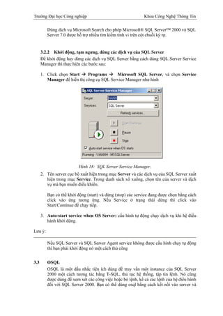 Trường Đại học Công nghiệp                                   Khoa Công Nghệ Thông Tin

         Dùng dịch vụ Microsoft Search cho phép Microsoft® SQL Server™ 2000 và SQL
         Server 7.0 được hỗ trợ nhiều tìm kiếm tinh vi trên cột chuỗi ký tự.


      3.2.2 Khởi động, tạm ngưng, dừng các dịch vụ của SQL Server
      Để khởi động hay dừng các dịch vụ SQL Server bằng cách dùng SQL Server Service
      Manager thì thực hiện các bước sau:

      1. Click chọn Start     Programs      Microsoft SQL Server, và chọn Service
         Manager để hiển thị công cụ SQL Service Manager như hình




                          Hình 18: SQL Server Service Manager.
      2. Tên server cục bộ xuất hiện trong mục Server và các dịch vụ của SQL Server xuất
         hiện trong mục Service. Trong danh sách xổ xuống, chọn tên của server và dịch
         vụ mà bạn muốn điều khiển.

         Bạn có thể khởi động (start) và dừng (stop) các service đang được chọn bằng cách
         click vào ứng tương ứng. Nếu Service ở trạng thái dừng thì click vào
         Start/Continue để chạy tiếp.

      3. Auto-start service when OS Server: cấu hình tự động chạy dịch vụ khi hệ điều
         hành khởi động.

Lưu ý:

         Nếu SQL Server và SQL Server Agent service không được cấu hình chạy tự động
         thì bạn phải khởi động nó một cách thủ công


3.3      OSQL
         OSQL là một dấu nhắc tiện ích dùng để truy vấn một instance của SQL Server
         2000 một cách tương tác bằng T-SQL, thủ tục hệ thống, tập tin lệnh. Nó cũng
         được dùng để xem xét các công việc hoặc bó lệnh, kể cả các lệnh của hệ điều hành
         đối với SQL Server 2000. Bạn có thể dùng osql bằng cách kết nối vào server và
 