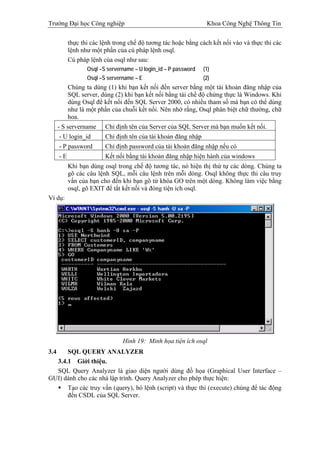 Trường Đại học Công nghiệp                                        Khoa Công Nghệ Thông Tin

           thực thi các lệnh trong chế độ tương tác hoặc bằng cách kết nối vào và thực thi các
           lệnh như một phần của cú pháp lệnh osql.
           Cú pháp lệnh của osql như sau:
                  Osql –S servername – U login_id – P password   (1)
                  Osql –S servername – E                         (2)
           Chúng ta dùng (1) khi bạn kết nối đến server bằng một tài khoản đăng nhập của
           SQL server, dùng (2) khi bạn kết nối bằng tài chế độ chứng thực là Windows. Khi
           dùng Osql để kết nối đến SQL Server 2000, có nhiều tham số mà bạn có thể dùng
           như là một phần của chuỗi kết nối. Nên nhớ rằng, Osql phân biệt chữ thường, chữ
           hoa.
      - S servername     Chỉ định tên của Server của SQL Server mà bạn muốn kết nối.
      - U login_id       Chỉ định tên của tài khoản đăng nhập
      - P password       Chỉ định password của tài khoản đăng nhập nếu có
      -E                 Kết nối bằng tài khoản đăng nhập hiện hành của windows
           Khi bạn dùng osql trong chế độ tương tác, nó hiện thị thứ tự các dòng. Chúng ta
           gõ các câu lệnh SQL, mỗi câu lệnh trên mỗi dòng. Osql không thực thi câu truy
           vấn của bạn cho đến khi bạn gõ từ khóa GO trên một dòng. Không làm việc bằng
           osql, gõ EXIT để tắt kết nối và đóng tiện ích osql.
Ví dụ:




                                Hình 19: Minh họa tiện ích osql
3.4   SQL QUERY ANALYZER
  3.4.1 Giới thiệu.
  SQL Query Analyzer là giao diện người dùng đồ họa (Graphical User Interface –
GUI) dành cho các nhà lập trình. Query Analyzer cho phép thực hiện:
      Tạo các truy vấn (query), bó lệnh (script) và thực thi (execute) chúng để tác động
      đến CSDL của SQL Server.
 