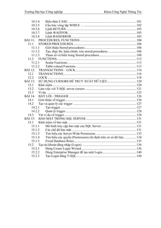 Trường Đại học Công nghiệp                                                             Khoa Công Nghệ Thông Tin

    10.3.4    Biểu thức CASE.....................................................................................101
    10.3.5    Cấu trúc vòng lập WHILE … ................................................................102
    10.3.6    Lệnh RETURN ......................................................................................103
    10.3.7    Lệnh WAITFOR ....................................................................................103
    10.3.8    Lệnh RAISERROR................................................................................103
BÀI 11: PROCEDURES, FUNCTIONS......................................................................106
  11.1   STORED PROCEDURES..............................................................................106
    11.1.1    Giới thiệu Stored proccedures................................................................106
    11.1.2    Tạo, thực thi, hiệu chỉnh, xóa stored procedures. ..................................106
    11.1.3    Tham số và biến trong Stored procedures..............................................108
  11.2   FUNCTIONS..................................................................................................112
    11.2.1    Scalar Functions.....................................................................................113
    11.2.2    Table-valued Functons...........................................................................113
BÀI 12: TRANSACTIONS – LOCK...........................................................................116
  12.1   TRANSACTIONS..........................................................................................116
  12.2   LOCK .............................................................................................................118
BÀI 13: SỬ DỤNG CURSORS ĐỂ TRUY XUẤT DỮ LIỆU....................................120
  13.1   Khái niệm .......................................................................................................120
  13.2   Làm việc với T-SQL server cursors ...............................................................121
  13.3   Ví dụ. ..............................................................................................................123
BÀI 14: BẨY LỖI - TRIGGER ...................................................................................126
  14.1   Giới thiệu về trigger........................................................................................126
  14.2   Tạo và quản lý các trigger ..............................................................................127
    14.2.1    Tạo trigger..............................................................................................127
    14.2.2    Quản lý trigger .......................................................................................128
  14.3   Vài ví dụ về trigger.........................................................................................128
BÀI 15: BẢO MẬT TRONG SQL SERVER ..............................................................131
  15.1   Khái niệm về bảo mật.....................................................................................131
    15.1.1    Mô hình truy cập bảo mật của SQL Server............................................131
    15.1.2    Các chế độ bảo mật. ...............................................................................131
    15.1.3    Tìm hiểu các Server-Wide Permission. .................................................133
    15.1.4    Tìm hiểu các quyền (Permission) chỉ định trên cở sở dữ liệu. ..............134
    15.1.5    Fixed Database Roles.............................................................................135
  15.2   Tạo tài khoản đăng nhập (Login). ..................................................................136
    15.2.1    Dùng Create Login Wizard....................................................................136
    15.2.2    Dùng Enterprise Manager để tạo một Login..........................................140
    15.2.3    Tạo Login bằng T-SQL..........................................................................144
 