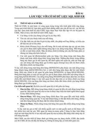 Trường Đại học Công nghiệp                                   Khoa Công Nghệ Thông Tin


                                                  BÀI 4:
                  LÀM VIỆC VỚI CỞ SỞ DỮ LIỆU SQL SERVER

4.1     Thiết kế một cơ sở dữ liệu.
Thiết kế CSDL là một bước vô cùng quan trọng trong tiến trình phát triển ứng dụng.
Trong quá trình thiết kế, bạn phải quyết định những table nào cần để lưu trữ các dữ liệu
của bạn. Quá trình thiết kế một CSDL logic được thực hiện độc lập với các hệ quản trị
CSDL. Một số lưu ý khi thiết kế một CSDL logic:
        Các bảng và tên của chúng (còn gọi là các thực thể).
        Tên các cột (các thuộc tính) của mỗi bảng.
        Các đặc tính của cột như là giá trị duy nhất, cho phép null hay không, và kiểu của
        dữ liệu mà cột sẽ lưu chứa.
        Khóa chính (Primary key) cho mỗi bảng. Đó là một cột hoặc tập các cột mà chứa
        các giá trị được định nghĩa không trùng lặp ở các dòng trong bảng. Mỗi bảng chỉ
        có thể có một khóa chính. Mặc dù khóa chính là không yêu cầu bắt buộc phải có
        nhưng các bảng nên luôn luôn có.
        Các mối quan hệ (Relationship) giữa các bảng. Các dòng trong một bảng phụ
        thuộc một hoặc nhiều dòng khác trong bảng khác. Những phụ thuộc trong những
        bảng này được gọi là mối quan hệ. Để định nghĩa mối quan hệ, một cột hoặc tập
        các cột trong một bảng được gọi là khóa ngoại (foreign key) nếu nó tham chiếu
        đến khóa chính của bảng khác.
Ví dụ: mỗi dòng trong một bảng đơn hàng (DONHANG) phụ thuộc vào một dòng trong
bảng khách hàng (KHACHHANG) bởi vì mỗi đơn hàng phải được đặt bởi một khách
hàng. Điều này chính là nối quan hệ giữa bảng DONHANG và bảng KHACHHANG.
Bảng đơn hàng phải có một cột lưu giữ các giá trị được tham chiếu đến một dòng riêng lẻ
trong bảng KHACHHANG. Các dòng trong bảng HOADON phải được đảm bảo chỉ tham
chiếu đến một khách hàng vì vậy mối quan hệ nên dựa trên cơ sở khóa chính của bảng
KHACHHANG. Cột của bảng đơn hàng mà tham chiếu đến khóa chính của bảng khách
hàng được gọi là khóa ngoại.
Các kiểu mối quan hệ: Ba kiểu của mối quan hệ có thể giữa các bảng:
        One-to-One. Mỗi dòng trong bảng chính có quan hệ đến chỉ một dòng trong bảng
        quan hệ. Một mối quan hệ one-to-one là được thực hiện bởi định nghĩa khoá ngoại
        là duy nhất (không trùng).
        One-to-Many. Mỗi dòng trong bảng chính được liên quan đến một hoặc nhiều
        dòng trong bảng quan hệ. Ví dụ một khách hàng có thể đặt nhiều đơn hàng, nhưng
        một đơn hàng không thể được đặt bởi nhiều khách hàng.
        Many-to-Many. Nhiều dòng trong một bảng liên quan đến nhiều dòng trong bảng
        khác.
    Ví dụ: một tác giả có thể viết nhiều quyễn sách và một quyễn sách có thể được viết
bởi nhiều hơn một tác giả. Mối quan hệ many-to-many giữa 2 bảng là thực hiện bằng
cách tạo một bảng thứ ba và tạo một mối quan hệ one-to-many đến bảng chức năng này từ
mỗi bảng ban đầu.
Một CSDL sau khi thiết kế được đánh giá thông qua các dạng chuẩn. CSDL đạt chuẩn
cao thì CSDL đó lưu trữ đầy đủ thông tin, không bị trùng lấp, có tính nhất quán cao.
 