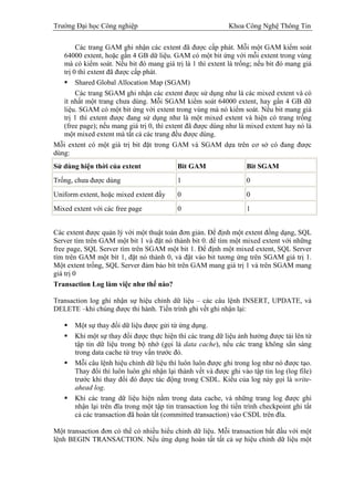 Trường Đại học Công nghiệp                                    Khoa Công Nghệ Thông Tin

        Các trang GAM ghi nhận các extent đã được cấp phát. Mỗi một GAM kiểm soát
   64000 extent, hoặc gần 4 GB dữ liệu. GAM có một bit ứng với mỗi extent trong vùng
   mà có kiểm soát. Nếu bit đó mang giá trị là 1 thì extent là trống; nếu bit đó mang giá
   trị 0 thì extent đã được cấp phát.
        Shared Global Allocation Map (SGAM)
        Các trang SGAM ghi nhận các extent được sử dụng như là các mixed extent và có
   ít nhất một trang chưa dùng. Mỗi SGAM kiểm soát 64000 extent, hay gần 4 GB dữ
   liệu. SGAM có một bit ứng với extent trong vùng mà nó kiểm soát. Nếu bit mang giá
   trị 1 thì extent được đang sử dụng như là một mixed extent và hiện có trang trống
   (free page); nếu mang giá trị 0, thì extent đã được dùng như là mixed extent hay nó là
   một mixed extent mà tất cả các trang đều được dùng.
Mỗi extent có một giá trị bit đặt trong GAM và SGAM dựa trên cơ sở có đang được
dùng:
Sử dùng hiện thời của extent               Bit GAM                  Bit SGAM
Trống, chưa được dùng                      1                        0
Uniform extent, hoặc mixed extent đầy      0                        0
Mixed extent với các free page             0                        1


Các extent được quản lý với một thuật toán đơn giản. Để định một extent đồng dạng, SQL
Server tìm trên GAM một bit 1 và đặt nó thành bit 0. để tìm một mixed extent với những
free page, SQL Server tìm trên SGAM một bit 1. Để định một mixed extent, SQL Server
tìm trên GAM một bít 1, đặt nó thành 0, và đặt vào bit tương ứng trên SGAM giá trị 1.
Một extent trống, SQL Server đảm bảo bít trên GAM mang giá trị 1 và trên SGAM mang
giá trị 0
Transaction Log làm việc như thế nào?

Transaction log ghi nhận sự hiệu chỉnh dữ liệu – các câu lệnh INSERT, UPDATE, và
DELETE –khi chúng được thi hành. Tiến trình ghi vết ghi nhận lại:

       Một sự thay đổi dữ liệu được gửi từ ứng dụng.
       Khi một sự thay đổi được thực hiện thì các trang dữ liệu ảnh hưởng được tải lên từ
       tập tin dữ liệu trong bộ nhớ (gọi là data cache), nếu các trang không sẳn sàng
       trong data cache từ truy vấn trước đó.
       Mỗi câu lệnh hiệu chỉnh dữ liệu thì luôn luôn được ghi trong log như nó được tạo.
       Thay đổi thì luôn luôn ghi nhận lại thành vết và được ghi vào tập tin log (log file)
       trước khi thay đổi đó được tác động trong CSDL. Kiểu của log này gọi là write-
       ahead log.
       Khi các trang dữ liệu hiện nằm trong data cache, và những trang log được ghi
       nhận lại trên đĩa trong một tập tin transaction log thì tiến trình checkpoint ghi tất
       cả các transaction đã hoàn tất (committed transaction) vào CSDL trên đĩa.

Một transaction đơn có thể có nhiều hiểu chỉnh dữ liệu. Mỗi transaction bắt đầu với một
lệnh BEGIN TRANSACTION. Nếu ứng dụng hoàn tất tất cả sự hiệu chỉnh dữ liệu một
 