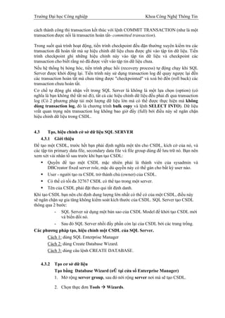 Trường Đại học Công nghiệp                                    Khoa Công Nghệ Thông Tin

cách thành công thì transaction kết thúc với lệnh COMMIT TRANSACTION (như là một
transaction được nối là transactin hoàn tất- committed transaction).

Trong suốt quá trình hoạt động, tiến trình checkpoint đều đặn thường xuyên kiểm tra các
transaction đã hoàn tất mà sự hiệu chỉnh dữ liệu chưa được ghi vào tập tin dữ liệu. Tiến
trình checkpoint ghi những hiệu chỉnh này vào tập tin dữ liệu và checkpoint các
transaction cho biết rằng nó đã được viết vào tập tin dữ liệu chưa.
Nếu hệ thống bị hỏng hóc, tiến trình phục hồi (recovery process) tự động chạy khi SQL
Server được khởi động lại. Tiến trình này sử dụng transaction log để quay ngược lại đến
các transaction hoàn tất mà chưa từng được "checkpointed" và xoá bỏ đến (roll back) các
transaction chưa hoàn tất.
Cơ chế tự động ghi nhận vết trong SQL Server là không là một lựa chọn (option) (có
nghĩa là bạn không thể tắt nó đi), tất cả các hiệu chỉnh dữ liệu đều phải đi qua transaction
log (Có 2 phương pháp tải một lượng dữ liệu lớn mà có thể được thực hiện mà không
dùng transaction log, đó là chương trình bulk copy và lệnh SELECT INTO). Dữ liệu
vrất quan trọng nên transaction log không bao giờ đầy (full) bởi điều này sẽ ngăn chặn
hiệu chỉnh dữ liệu trong CSDL.


4.3     Tạo, hiệu chỉnh cở sở dữ liệu SQL SERVER
    4.3.1 Giới thiệu
Để tạo một CSDL, trước hết bạn phải định nghĩa một tên cho CSDL, kích cở của nó, và
các tập tin primary data file, secondary data file và file group dùng để lưu trữ nó. Bạn nên
xem xét vài nhân tố sau trước khi bạn tạo CSDL:
        Quyền để tạo một CSDL mặc nhiên phải là thành viên của sysadmin và
        DBCreator fixed server role, mặc dù quyền này có thể gán cho bất kỳ user nào.
        User - người tạo ra CSDL trở thành chủ (owner) của CSDL.
        Có thể có tối đa 32767 CSDL có thể tạo trong một server.
        Tên của CSDL phải đặt theo qui tắt định danh.
Khi tạo CSDL bạn nên chỉ định dung lượng lớn nhất có thể có của một CSDL, điều này
sẽ ngăn chặn sự gia tăng không kiểm soát kích thước của CSDL. SQL Server tạo CSDL
thông qua 2 bước:
            - SQL Server sử dụng một bản sao của CSDL Model để khởi tạo CSDL mới
                và biến đổi nó.
            - Sau đó SQL Server nhồi đầy phần còn lại của CSDL bởi các trang trống.
Các phương pháp tạo, hiệu chỉnh một CSDL của SQL Server.
        Cách 1: dùng SQL Enterprise Manager
        Cách 2: dùng Create Database Wizard.
        Cách 3: dùng câu lệnh CREATE DATABASE.

      4.3.2   Tạo cơ sở dữ liệu
              Tạo bằng Database Wizard (ơÛ tại cửa sổ Enterprise Manager)
              1. Mở rộng server group, sau đó nới rộng server nơi mà sẽ tạo CSDL.

              2. Chọn thực đơn Tools    Wizards.
 