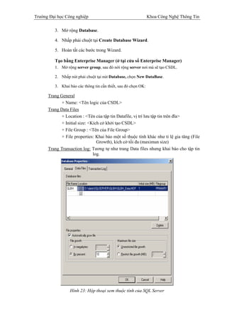 Trường Đại học Công nghiệp                                      Khoa Công Nghệ Thông Tin

         3. Mở rộng Database.

         4. Nhấp phải chuột tại Create Database Wizard.

         5. Hoàn tất các bước trong Wizard.

         Tạo bằng Enterprise Manager (ở tại cửa sổ Enterprise Manager)
         1. Mở rộng server group, sau đó nới rộng server nơi mà sẽ tạo CSDL.

         2. Nhắp nút phải chuột tại nút Database, chọn New DataBase.

         3. Khai báo các thông tin cần thiết, sau đó chọn OK:

      Trang General
            + Name: <Tên logic của CSDL>
      Trang Data Files
            + Location : <Tên của tập tin Datafile, vị trí lưu tập tin trên đĩa>
            + Initial size: <Kích cở khởi tạo CSDL>
            + File Group : <Tên của File Group>
            + File properties: Khai báo một số thuộc tính khác như tỉ lệ gia tăng (File
                                Growth), kích cở tối đa (maximun size)
      Trang Transaction log: Tương tự như trang Data files nhưng khai báo cho tập tin
                              log.




                 Hình 23: Hộp thoại xem thuộc tính của SQL Server
 