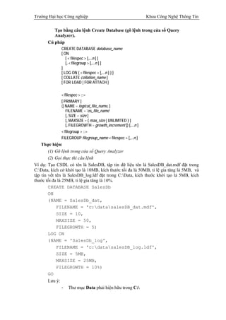 Trường Đại học Công nghiệp                                        Khoa Công Nghệ Thông Tin


          Tạo bằng câu lệnh Create Database (gõ lệnh trong cửa sổ Query
          Analyzer).
       Cú pháp
                CREATE DATABASE database_name
                [ ON
                   [ < filespec > [,...n ] ]
                   [, < filegroup > [,...n ] ]
                ]
                [ LOG ON { < filespec > [,...n ] } ]
                [ COLLATE collation_name ]
                [ FOR LOAD | FOR ATTACH ]


                < filespec > ::=
                [ PRIMARY ]
                ([ NAME = logical_file_name, ]
                   FILENAME = 'os_file_name'
                   [, SIZE = size ]
                   [, MAXSIZE = { max_size | UNLIMITED } ]
                   [, FILEGROWTH = growth_increment ]) [,...n ]
                < filegroup > ::=
                FILEGROUP filegroup_name < filespec > [,...n ]
    Thực hiện:
        (1) Gõ lệnh trong cửa sổ Query Analyzer
        (2) Gọi thực thi câu lệnh
Ví dụ: Tạo CSDL có tên là SalesDB, tập tin dữ liệu tên là SalesDB_dat.mdf đặt trong
C:Data, kích cở khởi tạo là 10MB, kích thước tối đa là 50MB, tỉ lệ gia tăng là 5MB, và
tập tin vết tên là SalesDB_log.ldf đặt trong C:Data, kích thước khởi tạo là 5MB, kích
thước tối đa là 25MB, tỉ lệ gia tăng là 10%.
        CREATE DATABASE SalesDb
        ON
        (NAME = SalesDb_dat,
             FILENAME = 'c:datasalesDB_dat.mdf',
             SIZE = 10,
             MAXSIZE = 50,
             FILEGROWTH = 5)
        LOG ON
        (NAME = 'SalesDb_log',
             FILENAME = 'c:datasalesDB_log.ldf',
             SIZE = 5MB,
             MAXSIZE = 25MB,
             FILEGROWTH = 10%)
        GO
       Lưu ý:
                -   Thư mục Data phải hiện hữu trong C:
 