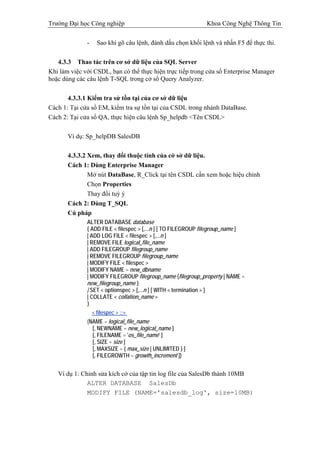 Trường Đại học Công nghiệp                                    Khoa Công Nghệ Thông Tin

              -     Sao khi gõ câu lệnh, đánh dấu chọn khối lệnh và nhấn F5 để thực thi.

   4.3.3 Thao tác trên cơ sở dữ liệu của SQL Server
Khi làm việc với CSDL, bạn có thể thực hiện trực tiếp trong cửa sổ Enterprise Manager
hoặc dùng các câu lệnh T-SQL trong cở sổ Query Analyzer.

       4.3.3.1 Kiểm tra sử tồn tại của cơ sở dữ liệu
Cách 1: Tại cửa sổ EM, kiểm tra sự tồn tại của CSDL trong nhánh DataBase.
Cách 2: Tại cửa sổ QA, thực hiện câu lệnh Sp_helpdb <Tên CSDL>

       Ví dụ: Sp_helpDB SalesDB

       4.3.3.2 Xem, thay đổi thuộc tính của cở sở dữ liệu.
       Cách 1: Dùng Enterprise Manager
               Mở nút DataBase, R_Click tại tên CSDL cần xem hoặc hiệu chỉnh
               Chọn Properties
               Thay đổi tuỳ ý
       Cách 2: Dùng T_SQL
       Cú pháp
              ALTER DATABASE database
              { ADD FILE < filespec > [,...n ] [ TO FILEGROUP filegroup_name ]
              | ADD LOG FILE < filespec > [,...n ]
              | REMOVE FILE logical_file_name
              | ADD FILEGROUP filegroup_name
              | REMOVE FILEGROUP filegroup_name
              | MODIFY FILE < filespec >
              | MODIFY NAME = new_dbname
              | MODIFY FILEGROUP filegroup_name {filegroup_property | NAME =
              new_filegroup_name }
              | SET < optionspec > [,...n ] [ WITH < termination > ]
              | COLLATE < collation_name >
              }
                  < filespec > ::=
              (NAME = logical_file_name
                [, NEWNAME = new_logical_name ]
                [, FILENAME = 'os_file_name' ]
                [, SIZE = size ]
                [, MAXSIZE = { max_size | UNLIMITED } ]
                [, FILEGROWTH = growth_increment ])


   Ví dụ 1: Chỉnh sửa kích cở của tập tin log file của SalesDb thành 10MB
              ALTER DATABASE SalesDb
              MODIFY FILE (NAME='salesdb_log', size=10MB)
 