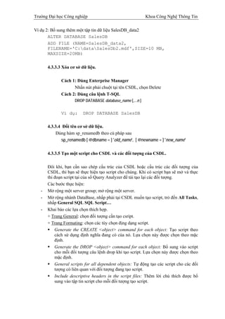 Trường Đại học Công nghiệp                                  Khoa Công Nghệ Thông Tin

Ví dụ 2: Bổ sung thêm một tập tin dữ liệu SalesDB_data2
       ALTER DATABASE SalesDB
       ADD FILE (NAME=SalesDB_data2,
       FILENAME='C:dataSalesDb2.mdf',SIZE=10 MB,
       MAXSIZE=20MB)


       4.3.3.3 Xóa cơ sở dữ liệu.

              Cách 1: Dùng Enterprise Manager
                    Nhấn nút phải chuột tại tên CSDL, chọn Delete
              Cách 2: Dùng câu lệnh T-SQL
                     DROP DATABASE database_name [,...n ]


              Ví dụ:      DROP DATABASE SalesDB

       4.3.3.4 Đổi tên cơ sở dữ liệu.
           Dùng hàm sp_renamedb theo cú pháp sau
              sp_renamedb [ @dbname = ] 'old_name', [ @newname = ] 'new_name'

       4.3.3.5 Tạo một script cho CSDL và các đối tượng của CSDL.

       Đôi khi, bạn cần sao chép cấu trúc của CSDL hoặc cấu trúc các đối tượng của
       CSDL, thì bạn sẽ thực hiện tạo script cho chúng. Khi có script bạn sẽ mở và thực
       thi đoạn script tại của sổ Query Analyzer để tái tạo lại các đối tượng.
       Các bước thực hiện:
   -   Mở rộng một server group; mở rộng một server.
   -   Mở rộng nhánh DataBase, nhấp phải tại CSDL muốn tạo script, trỏ đến All Tasks,
       nhấp General SQL SQL Script…
   -   Khai báo các lựa chọn thích hợp.
       + Trang General: chọn đối tượng cần tạo csript.
       + Trang Formating: chọn các tùy chọn địng dạng script.
           Generate the CREATE <object> command for each object: Tạo script theo
           cách sử dụng định nghĩa đang có của nó. Lựa chọn này được chọn theo mặc
           định.
           Generate the DROP <object> command for each object: Bổ sung vào script
           cho mỗi đối tượng câu lệnh drop khi tạo script. Lựa chọn này được chọn theo
           mặc định.
           General scripts for all dependent objects: Tự động tạo các script cho các đối
           tượng có liên quan với đối tượng đang tạo script.
           Include descriptive headers in the script files: Thêm lời chú thích được bổ
           sung vào tập tin script cho mỗi đối tượng tạo script.
 