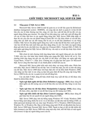 Trường Đại học Công nghiệp                                  Khoa Công Nghệ Thông Tin



                                                 BÀI 1:
                    GIỚI THIỆU MICROSOFT SQL SERVER 2000

1.1     Tổng quan về SQL Server 2000.
        Microsoft SQL Server 2000 là một hệ quản trị cơ sở dữ liệu quan hệ (Relational
database management system - RDBMS), nó cung cấp các dịch vụ quản lý và lưu trữ dữ
liệu cho các tổ chức thương mại lớn, cùng với việc truy xuất dữ liệu hỗ trợ đối với các
người dùng thông qua internet. Nó cũng hỗ trợ khả năng truy xuất một cách dễ dàng đối
với các tổ chức nhỏ hơn và các người dùng riêng biệt. SQL Server 2000 chấp nhận và
thực thi các yêu cầu của các khách hàng (Client) đối với việc hiệu chỉnh và xoá dữ liệu,
cũng như các lệnh tạo các đối tượng như là các cơ sở dữ liệu (database) và các bảng
(Table). SQL Server cho phép người dùng truy xuất và sắp xếp dữ liệu theo cách quan hệ,
việc lưu trữ dữ liệu một cách hiệu quả theo dạng dòng và cột. Các lệnh của người dùng
được gửi như là các câu lệnh truy vấn giao tác (Transact-SQL). Transact-SQL (T-SQL) là
một ngôn ngữ dùng bởi SQL Server 2000 để truy vấn một cơ sở dữ liệu hoặc hiệu chỉnh
nội dung của nó.
        Một client từ một chương trình ứng dụng hoặc một người dùng gửi các câu lệnh
T-SQL (các truy vấn hoặc hiệu chỉnh) thông qua mạng đến SQL Server để xử lý. Các
chương trình ứng dụng mà gửi các câu lệnh có thể được viết bằng các ngôn ngữ như
Visual Basic, Visual C++, hoặc Java. Chương này sẽ giúp bạn làm quen với Microsoft
SQL Server cũng như thảo luận về các thành phần và thiết kết của nó.
        Microsoft SQL Server phát triển một cách nhảy vọt trong nhiều năm. Phiên bản
mới nhất, SQL Server 2000 hỗ trợ nổi bật hơn về tính bảo mật, lưu trữ và tính sẳn dùng
của dữ liệu. SQL Server 2000 được tích hợp chặt chẽ với hệ điều hành Windows 2000,
việc nâng cao bảo mật và các công cụ dựa trên giao diện đồ họa đã cung cấp trong SQL
Server 2000 là cho các tác vụ quản trị trở nên dễ dàng hơn.
        Các câu lệnh T-SQL dùng để hiệu chỉnh hoặc truy xuất dữ liệu có thể được chia
thành ba nhóm khác nhau:
    - Ngôn ngữ định nghĩa dữ liệu (Data Definition Language - DDL) được dùng để
        định nghĩa các đối tương của cơ sở dữ liệu như các kiểu dữ liệu, bảng và các truy
        vấn.
    - Ngôn ngữ thao tác dữ liệu (Data Manipulation Language -DML) được dùng
        để chọn, chèn, cập nhật và xóa dữ liệu trong các đối tượng của CSDL.
    - Ngôn ngữ điều khiển dữ liệu (Data Control Language - DCL) được dùng để
        gán hoặc hủy bỏ các quyền từ các người dùng của CSDL.
        SQL Server 2000 chạy trên hệ thống mạng Windows NT 4 hoặc Windows 2000
Server bằng cách dùng nhiều bộ xử lý và có thể được cài đặt như một hệ thống CSDL cá
nhân (personal desktop) trên các máy trạm Windows NT 4, Windows 2000 Professional,
Windows 98, và Windows Me. Bạn có thể dùng cùng một CD để cài đặt phiên bản Server
SQL Server 2000 hoặc Personal SQL Server 2000. Ngoài ra bạn có thể cài đặt nhiều thể
hiện (instance) của SQL Server 2000 trên cùng một máy tính, mỗi thể hiện có một người
chủ (owner) và tập các người dùng (user) của nó.
 