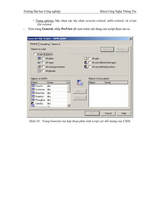 Trường Đại học Công nghiệp                                 Khoa Công Nghệ Thông Tin

       + Trang options: hãy chọn các tùy chọn security-related, table-related, và script
            file-related
-   Trên trang General, nhấp PreView để xem trước nội dung của script được tạo ra.




    Hình 24: Trang General của hộp thoại phát sinh script các đối tượng của CSDL
 