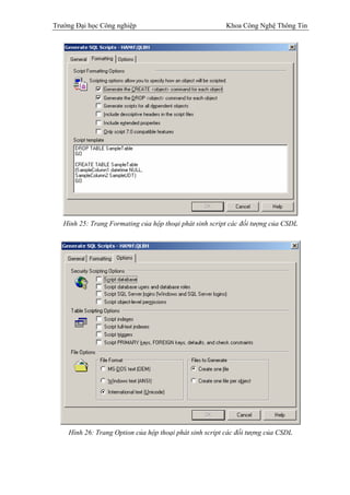 Trường Đại học Công nghiệp                               Khoa Công Nghệ Thông Tin




   Hình 25: Trang Formating của hộp thoại phát sinh script các đối tượng của CSDL




    Hình 26: Trang Option của hộp thoại phát sinh script các đối tượng của CSDL
 