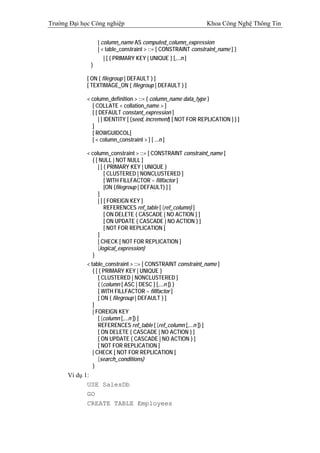 Trường Đại học Công nghiệp                                      Khoa Công Nghệ Thông Tin

                  | column_name AS computed_column_expression
                  | < table_constraint > ::= [ CONSTRAINT constraint_name ] }
                    | [ { PRIMARY KEY | UNIQUE } [,...n ]
              )

             [ ON { filegroup | DEFAULT } ]
             [ TEXTIMAGE_ON { filegroup | DEFAULT } ]

             < column_definition > ::= { column_name data_type }
               [ COLLATE < collation_name > ]
               [ [ DEFAULT constant_expression ]
                   | [ IDENTITY [ (seed, increment) [ NOT FOR REPLICATION ] ] ]
               ]
               [ ROWGUIDCOL]
               [ < column_constraint > ] [ ...n ]

             < column_constraint > ::= [ CONSTRAINT constraint_name ]
               { [ NULL | NOT NULL ]
                  | [ { PRIMARY KEY | UNIQUE }
                      [ CLUSTERED | NONCLUSTERED ]
                      [ WITH FILLFACTOR = fillfactor ]
                      [ON {filegroup | DEFAULT} ] ]
                  ]
                  | [ [ FOREIGN KEY ]
                      REFERENCES ref_table [ (ref_column) ]
                      [ ON DELETE { CASCADE | NO ACTION } ]
                      [ ON UPDATE { CASCADE | NO ACTION } ]
                      [ NOT FOR REPLICATION ]
                  ]
                  | CHECK [ NOT FOR REPLICATION ]
                  (logical_expression)
               }
             < table_constraint > ::= [ CONSTRAINT constraint_name ]
                { [ { PRIMARY KEY | UNIQUE }
                   [ CLUSTERED | NONCLUSTERED ]
                   { (column [ ASC | DESC ] [,...n ]) }
                   [ WITH FILLFACTOR = fillfactor ]
                   [ ON { filegroup | DEFAULT } ]
                ]
                | FOREIGN KEY
                   [ (column [,...n ]) ]
                   REFERENCES ref_table [ (ref_column [,...n ]) ]
                   [ ON DELETE { CASCADE | NO ACTION } ]
                   [ ON UPDATE { CASCADE | NO ACTION } ]
                   [ NOT FOR REPLICATION ]
                | CHECK [ NOT FOR REPLICATION ]
                   (search_conditions)
                }
      Ví dụ 1:
             USE SalesDb
             GO
             CREATE TABLE Employees
 