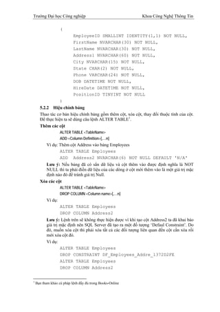Trường Đại học Công nghiệp                                    Khoa Công Nghệ Thông Tin

                   (
                           EmployeeID SMALLINT IDENTITY(1,1) NOT NULL,
                           FirstName NVARCHAR(30) NOT NULL,
                           LastName NVARCHAR(30) NOT NULL,
                           Address1 NVARCHAR(60) NOT NULL,
                           City NVARCHAR(15) NOT NULL,
                           State CHAR(2) NOT NULL,
                           Phone VARCHAR(24) NOT NULL,
                           DOB DATETIME NOT NULL,
                           HireDate DATETIME NOT NULL,
                           PositionID TINYINT NOT NULL
                   )
      5.2.2 Hiệu chỉnh bảng
      Thao tác cơ bản hiệu chỉnh bảng gồm thêm cột, xóa cột, thay đổi thuộc tính của cột.
      Để thực hiện ta sẽ dùng câu lệnh ALTER TABLE1.
      Thêm các cột
                   ALTER TABLE <TableName>
                   ADD <Column Definition>[,…n]
          Ví dụ: Thêm cột Address vào bảng Employees
                 ALTER TABLE Employees
                 ADD Address2 NVARCHAR(6) NOT NULL DEFAULT 'N/A'
         Lưu ý: Nếu bảng đã có sẳn dữ liệu và cột thêm vào được định nghĩa là NOT
         NULL thì ta phải điền dữ liệu của các dòng ở cột mới thêm vào là một giá trị mặc
         định nào đó để tránh giá trị Null.
      Xóa các cột
                   ALTER TABLE <TableName>
                   DROP COLUMN <Column name>[,…n]
          Ví dụ:
                   ALTER TABLE Employees
                   DROP COLUMN Address2
          Lưu ý: Lệnh trên sẽ không thực hiện được vì khi tạo cột Address2 ta đã khai báo
          giá trị mặc định nên SQL Server đã tạo ra một đố tượng ‘Defaul Constraint’. Do
          đó, muốn xóa cột thì phải xóa tất cả các đối tượng liên quan đến cột cần xóa rồi
          mới xóa cột đó.
          Ví dụ:
                  ALTER TABLE Employees
                  DROP CONSTRAINT DF_Employees_Addre_1372D2FE
                  ALTER TABLE Employees
                  DROP COLUMN Address2


1
    Bạn tham khảo cú pháp lệnh đầy đủ trong Books-Online
 