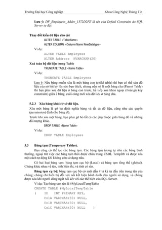 Trường Đại học Công nghiệp                                   Khoa Công Nghệ Thông Tin


         Lưu ý: DF_Employees_Addre_1372D2FE là tên của Defaul Constraint do SQL
         Server tự đặt.

      Thay đổi kiểu dữ liệu cho cột
                  ALTER TABLE <TableName>
                  ALTER COLUMN <Column Name NewDatatype>
         Ví dụ:
                  ALTER TABLE Employees
                  ALTER Address NVARCHAR(20)
      Xoá toàn bộ dữ liệu trong Table
                  TRUNCATE TABLE <Name Table>
         Ví dụ:
                  TRUNCATE TABLE Employees
         Lưu ý: Nếu bảng muốn xóa là một bảng con (child table) thì bạn có thể xóa dữ
         liệu của nó bất kỳ lúc nào bạn thích, nhưng nếu nó là một bảng cha (Parent Table)
         thì bạn phải xóa dữ liệu ở bảng con trước, kế tiếp xóa khoá ngoại (Foreign key
         constraint) giữa 2 bảng, cuối cùng mới xóa dữ liệu ở bảng cha.

      5.2.3 Xóa bảng khỏi cơ sở dữ liệu.
      Xóa một bảng là gỡ bỏ định nghĩa bảng và tất cả dữ liệu, cũng như các quyền
      (permission) định cho bảng đó.
      Trước khi xóa một bảng, bạn phải gỡ bỏ tất cả các phụ thuộc giữa bảng đó và những
      đối tượng khác.
                  DROP TABLE <Name Table>
         Ví dụ:
                  DROP TABLE Employees


5.3    Bảng tạm (Temporary Tables).
       Bạn cũng có thể tạo các bảng tạm. Các bảng tạm tương tự như các bảng bình
thường, ngoại trừ việc các bảng tạm thời được chứa trong CSDL TempDb và được xóa
một cách tự động khi không còn sử dụng nữa.
       Có hai loại bảng tạm: bảng tạm cục bộ (Local) và bảng tạm tổng thể (global).
Chúng khác nhau về tên, tính hiển thị, và tính có sẳn.
       Bảng tạm cụ bộ: bảng tạm cục bộ có một dấu # là ký tự đầu tiên trong tên của
chúng; chúng chỉ hiển thị đối với nối kết hiện hành dành cho người sử dụng, và chúng
được xóa khi người dùng ngắt nối kết với các thể hiện của SQL Server.
       Ví dụ: Tạo bảng tạm tên là #MyLocalTempTable
       CREATE TABLE #MyLocalTempTable
       (      ID      INT PRIMARY KEY,
              ColA VARCHAR(30) NULL,
              ColB VARCHAR(30) NULL,
              ColC VARCHAR(30) NULL                  )
 