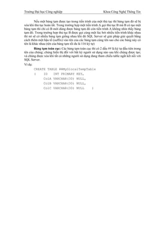 Trường Đại học Công nghiệp                                  Khoa Công Nghệ Thông Tin

        Nếu một bảng tạm được tạo trong tiến trình của một thủ tục thì bảng tạm đó sẽ bị
xóa khi thủ tục hoàn tất. Trong trường hợp một tiến trình A gọi thủ tục B mà B có tạo một
bảng tạm thì chỉ có B mới dùng được bảng tạm đó còn tiến trình A không nhìn thấy bảng
tạm đó. Trong trường hợp thủ tục B được gọi cùng một lúc bởi nhiều tiến trình khác nhau
thì nó sẽ có nhiều bảng tạm giống nhau khi đó SQL Server sẽ giải pháp giải quyết bằng
cách thêm một hậu tố (suffix) vào tên của các bảng tạm cùng tên sao cho các bảng này có
tên là khác nhau (tên của bảng tạm tối đa là 116 ký tự)
        Bảng tạm toàn cục: Các bảng tạm toàn cục thì có 2 dấu ## là ký tự đầu tiên trong
tên của chúng; chúng hiển thị đối với bất kỳ người sử dụng nào sau khi chúng được tạo;
và chúng được xóa khi tất cả những người sử dụng đang tham chiếu table ngắt kết nối với
SQL Server.
Ví dụ:
        CREATE TABLE ##MyGlocalTempTable
        (      ID      INT PRIMARY KEY,
               ColA VARCHAR(30) NULL,
               ColB VARCHAR(30) NULL,
               ColC VARCHAR(30) NULL                 )
 