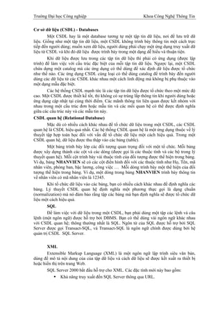 Trường Đại học Công nghiệp                                  Khoa Công Nghệ Thông Tin


Cơ sở dữ liệu (CSDL) - Databases
        Một CSDL hay là một database tương tự một tập tin dữ liệu, nơi để lưu trữ dữ
liệu. Giống như một tập tin dữ liệu, một CSDL không trình bày thông tin một cách trực
tiếp đến người dùng; muốn xem dữ liệu, người dùng phải chạy một ứng dụng truy xuất dữ
liệu từ CSDL và khi đó dữ liệu được trình bày trong một dạng dễ hiểu và thuận tiện.
        Khi dữ liệu được lưu trong các tập tin dữ liệu thì phải có ứng dụng (được lập
trình) để làm việc với cấu trúc đặc biệt của mỗi tập tin dữ liệu. Ngược lại, một CSDL
chứa dựng một catalog mà các ứng dụng có thể dùng để xác định dữ liệu được tổ chức
như thế nào. Các ứng dụng CSDL cùng loại có thể dùng catalog để trình bày đến người
dùng các dữ liệu từ các CSDL khác nhau một cách linh động mà không bị phụ thuộc vào
một dạng mẫu đặc biệt.
        Các hệ thống CSDL mạnh tức là các tập tin dữ liệu được tổ chức theo một mức độ
cao. Một CSDL được thiết kế tốt, thì không có sự trùng lắp thông tin khi người dùng hoặc
ứng dụng cập nhật tại cùng thời điểm. Các mãnh thông tin liên quan được kết nhóm với
nhau trong một cấu trúc đơn hoặc mẫu tin và các mối quan hệ có thể được định nghĩa
giữa các cấu trúc này và các mẫu tin này.
CSDL quan hệ (Relational Database)
        Mặc dù có nhiều cách khác nhau để tổ chức dữ liệu trong một CSDL, các CSDL
quan hệ là CSDL hiệu quả nhất. Các hệ thống CSDL quan hệ là một ứng dụng thuộc về lý
thuyết tập hợp toán học đối với vấn đề tổ chức dữ liệu một cách hiệu quả. Trong một
CSDL quan hệ, dữ liệu được thu thập vào các bảng (table).
        Một bảng trình bày lớp các đối tượng quan trọng đối với một tổ chức. Mỗi bảng
được xây dựng thành các cột và các dòng (được gọi là các thuộc tính và các bộ trong lý
thuyết quan hệ). Mỗi cột trình bày vài thuộc tính của đối tượng được thể hiện trong bảng.
Ví dụ, bảng NHANVIEN sẽ có các cột điển hình đối với các thuộc tính như Họ, Tên, mã
nhân viên, phòng ban, bậc lương, công việc … Mỗi dòng trình bày một thể hiện của đối
tượng thể hiện trong bảng. Ví dụ, một dòng trong bảng NHANVIEN trình bày thông tin
về nhân viên có mã nhân viên là 12345.
        Khi tổ chức dữ liệu vào các bảng, bạn có nhiều cách khác nhau để định nghĩa các
bảng. Lý thuyết CSDL quan hệ định nghĩa một phương thực gọi là dạng chuẩn
(normalization) mà nó đảm bảo rằng tập các bảng mà bạn định nghĩa sẽ được tổ chức dữ
liệu một cách hiệu quả.
        SQL
        Để làm việc với dữ liệu trong một CSDL, bạn phải dùng một tập các lệnh và câu
lệnh (một ngôn ngữ) được hỗ trợ bởi DBMS. Bạn có thể dùng vài ngôn ngữ khác nhau
với CSDL quan hệ; thông thường nhất là SQL. Ngôn từ của SQL được hỗ trợ bởi SQL
Server được gọi Transact-SQL, và Transact-SQL là ngôn ngữ chính được dùng bởi hệ
quản trị CSDL SQL Server.

       XML
       Extensible Markup Language (XML) là một ngôn ngữ lập trình siêu văn bản,
dùng để mô tả nội dung của của tập dữ liệu và cách dữ liệu sẽ được kết xuất ra thiết bị
hoặc hiển thị trên trang Web.
       SQL Server 2000 bắt đầu hỗ trợ cho XML. Các đặc tính mới này bao gồm:
                Khả năng truy xuất đến SQL Server thông qua URL.
 