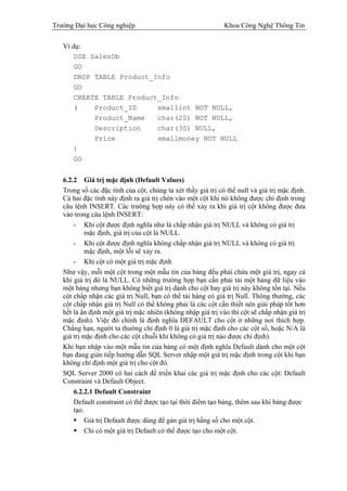 Trường Đại học Công nghiệp                                    Khoa Công Nghệ Thông Tin

   Ví dụ:
       USE SalesDb
       GO
       DROP TABLE Product_Info
       GO
       CREATE TABLE Product_Info
       (    Product_ID     smallint NOT NULL,
            Product_Name   char(20) NOT NULL,
            Description    char(30) NULL,
            Price          smallmoney NOT NULL
       )
       GO


   6.2.2 Giá trị mặc định (Default Values)
   Trong số các đặc tính của cột, chúng ta xét thấy giá trị có thể null và giá trị mặc định.
   Cả hai đặc tính này định ra giá trị chèn vào một cột khi nó không được chỉ định trong
   câu lệnh INSERT. Các trường hợp này có thể xảy ra khi giá trị cột không được đưa
   vào trong câu lệnh INSERT:
       - Khi cột được định nghĩa như là chấp nhận giá trị NULL và không có giá trị
            mặc định, giá trị của cột là NULL.
       - Khi cột được định nghĩa không chấp nhận giá trị NULL và không có giá trị
            mặc định, một lỗi sẽ xảy ra.
       - Khi cột có một giá trị mặc định
   Như vậy, mỗi một cột trong một mẫu tin của bảng đều phải chứa một giá trị, ngay cả
   khi giá trị đó là NULL. Có những trường hợp bạn cần phải tải một hàng dữ liệu vào
   một bảng nhưng bạn không biết giá trị dành cho cột hay giá trị này không tồn tại. Nếu
   cột chấp nhận các giá trị Null, bạn có thể tải hàng có giá trị Null. Thông thường, các
   cột chấp nhận giá trị Null có thể không phải là các cột cần thiết nên giải pháp tốt hơn
   hết là ấn định một giá trị mặc nhiên (không nhập giá trị vào thì cột sẽ chấp nhận giá trị
   mặc định). Việc đó chính là định nghĩa DEFAULT cho cột ở những nơi thích hợp.
   Chẳng hạn, người ta thường chỉ định 0 là giá trị mặc định cho các cột số, hoặc N/A là
   giá trị mặc định cho các cột chuỗi khi không có giá trị nào được chỉ định).
   Khi bạn nhập vào một mẫu tin của bảng có một định nghĩa Default dành cho một cột
   bạn đang gián tiếp hướng dẫn SQL Server nhập một giá trị mặc định trong cột khi bạn
   không chỉ định một giá trị cho cột đó.
   SQL Server 2000 có hai cách để triển khai các giá trị mặc định cho các cột: Default
   Constraint và Default Object.
       6.2.2.1 Default Constraint
       Default constraint có thể được tạo tại thời điểm tạo bảng, thêm sau khi bảng được
       tạo.
            Giá trị Default được dùng để gán giá trị hằng số cho một cột.
            Chỉ có một giá trị Default có thể được tạo cho một cột.
 