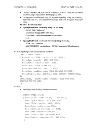 Trường Đại học Công nghiệp                                Khoa Công Nghệ Thông Tin

         Các cột TIMESTAMP, IDENTITY và ROWGUIDCOL không thể có default
         constraint, vì giá trị của chính đã tự động xác định.
         Giá trị default có thể là một hằng số; một hàm hệ thống, chẳng hạn Getdate();
         một biến toàn cục, như @@trancount; hoặc một hàm do người dùng định
         nghĩa.
       Khai báo default constraint
         Định nghĩa Default constraing trong khi tạo bảng
              CREATE TABLE tablename(
              columnname datatype [NULL | NOT NULL]
              [CONSTRAINT constraintname] DEFAULT expression
              [,...])
           Định nghĩa Default constraint đối với một bảng đã tồn tại.
              ALTER TABLE tablename
              ADD [ CONSTRAINT constraintname ] DEFAULT expression FOR columnname


Ví dụ 1: Tạo bảng Events với các default constraint
       CREATE TABLE Events
       ( EventID int IDENTITY (1, 1) NOT NULL ,
          EventType nvarchar (10) NOT NULL,
          EventTitle nvarchar (100) NULL ,
          EventDescription ntext NULL ,
          EventLanguage nvarchar (2) NULL ,
          EventDate smalldatetime NULL DEFAULT GETDATE(),
          EventEndDate smalldatetime NULL DEFAULT DATEADD(day,
       1,
       GETDATE()), EventCreator nvarchar (50) NOT NULL
       DEFAULT SYSTEM_USER
         )
Ví dụ 2:
           Tạo bảng Events không có default constraint

           CREATE TABLE Events
           ( EventID int IDENTITY (1, 1) NOT NULL,
             EventType nvarchar (10) NOT NULL,
             EventTitle nvarchar (100) NULL,
             EventDescription ntext NULL,
             EventLanguage nvarchar (2) NULL,
             EventDate smalldatetime NULL,
             EventEndDate smalldatetime NULL,
             EventCreator nvarchar (50) NOT NULL
            )
 