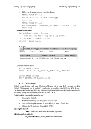 Trường Đại học Công nghiệp                               Khoa Công Nghệ Thông Tin

          Thêm các default constraint cho bảng Events
          ALTER TABLE Events
          ADD DEFAULT ‘Party’ FOR EventType
          ---------
          ALTER TABLE Events
          ADD CONSTRAINT EVentDate_DF DEFAULT GETDATE() FOR
          EventDate
   Kiểm tra constraint
      Sp_helpConstraint   Events
      --- chèn một mẫu tin trống vào bảng Events
      INSERT Events DEFAULT VALUES
      SELECT * FROM Events


       Kết quả




   Xoá default constraint
      ALTER TABLE Events
      DROP CONSTRAINT DF__Events__EventTyp__7E6CC920

       ALTER TABLE Events
       DROP CONSTRAINT EVentDate_DF


       6.2.2.2 Default Object
Default object là một cách khác để định nghĩa một giá trị mặc định cho một cột. Các
Default Object được gọi là “default” có đầu tiên trong phiên bản 2000 của SQL Server.
Các Default không là một phần của toàn vẹn khai báo bởi vì chúng không là một của cấu
trúc bảng; chúng thực sự là một phần của lược đồ CSDL.
Quá trình khai báo một Default như sau:
       - Định nghĩa Default.
       - Kết Default vào cột của bảng hoặc kiểu dữ liệu.
       - Nếu muốn dùng Default thì sẽ gỡ bỏ khỏi cột hoặc kiểu dữ liệu.
       - Không cần Default nữa thì xoá khỏi CSDL
Định nghĩa default
              CREATE DEFAULT default AS constant_expression
Kết đính default với cột:
              sp_binddefault defaultname, tablename.columnname
 