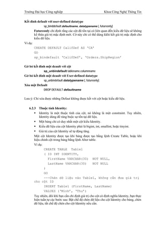 Trường Đại học Công nghiệp                                     Khoa Công Nghệ Thông Tin


Kết đính default với user-defined datatype
                sp_binddefault defaultname, datatypename [, futureonly]
         Futureonly chỉ định rằng các cột đã tồn tại có liên quan đến kiểu dữ liệu sẽ không
         kế thừa giá trị mặc định mới. Cờ này chỉ có thể dùng kkhi kết giá trị mặc định cho
         kiểu dữ liệu.
Ví dụ:
         CREATE DEFAULT CalifDef AS ‘CA’
         GO
         sp_bindefault ‘CalifDef’, ‘Orders.ShipRegion’

Gở bỏ kết đính một deault với cột
                sp_unbindefault tablename.columnname
Gở bỏ kết đính một deault với User-defined datatype
                sp_unbindefault datatypename [, futureonly]
Xóa một Default
                DROP DEFAULT defaultname


Lưu ý: Chỉ xóa được những Defaut không được kết với cột hoặc kiểu dữ liệu.

   6.2.3     Thuộc tính Identity:
             Identity là một thuộc tính của cột, nó không là một constraint. Tuy nhiên,
             Identity dùng để ràng buộc sự tồn tại dữ liệu.
             Một bảng chỉ có duy nhất một cột kiểu Identity.
             Kiểu dữ liệu của cột Identity phải là bigint, int, smallint, hoặc tinyint.
             Giá trị của cột Identity sẽ tự động tăng.
         Một cột Identity được tạo khi bảng được tạo bằng lệnh Create Table, hoặc khi
         hiệu chỉnh cột trong bảng bằng lệnh Alter table.
         Ví dụ:
                CREATE TABLE Table1
                ( ID INT IDENTITY,
                    FirstName VARCHAR(30) NOT NULL,
                    LastName VARCHAR(30)                NOT NULL
                )
                GO
                ---Chèn dữ liệu vào Table1, không cần đưa giá trị
         cho cột ID
                INSERT Table1 (FirstName, LastName)
                VALUES (‘Minh’, ‘Thu’)
         Tuy nhiên, đôi khi bạn cần chỉ định giá trị cho cột có định nghĩa Identity, bạn thực
         hiện tuần tự các bước sau: Bật chế độ chèn dữ liệu cho cột Identity cho bảng, chèn
         dữ liệu, tắt chế độ chèn cho cột Identity nếu cần.
 