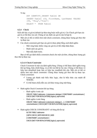 Trường Đại học Công nghiệp                                    Khoa Công Nghệ Thông Tin

       Ví dụ:
                SET IDENTITY_INSERT Table1 ON
                INSERT Table1 (ID, FirstName, LastName) VALUES
                (99, 'Thuy',’Tien’)
                SELECT * FROM Table1


    6.2.4 Check
    Kiểu dữ liệu và giá trị default ép thỏa ràng buộc miền giá trị. Các Check giới hạn các
    giá trị có thể đưa vào cột. Chúng sẽ xác định các giá trị nào là hợp lệ.
        Một cột có thể có nhiều hơn một check constraint, chúng được lượng giá theo thứ
        tự được tạo.
        Các check constraint giới hạn các giá trị được phép bằng cách định nghĩa:
             - Một vùng hoặc nhiều vùng các giá trị có thể chấp nhận được.
             - Danh sách các giá trị.
             - Một mẫu định trước.
        Bạn có thể qui định nhiều constraint check cho một cột đơn, chúng được lượng giá
theo thứ tự được tạo.

       6.2.4.1 Check Constraint
       Check Constraint là một của định nghĩa bảng. Chúng có thể được định nghĩa trong
       khi tạo bảng, hiệu chỉnh bảng, và có thể xóa bất kỳ lúc nào. Chúng có thể được vô
       hiệu hoá (disabled) hoặc làm có hiệu lực (enabled) khi cần. Một cột có thể có
       nhiều hơn một check constraint. Chúng được lượng giá theo thứ tự được tạo.
       Check constraint:
               Lượng giá thành một biểu thức logic, như là biểu thức của mệnh đề
               WHERE.
               Có thể tham chiếu đến các cột khác trong cùng một bảng.

       Định nghĩa Check Constraint khi tạo bảng
          - Định nghĩa ở mức cột
                CREATE TABLE tablename (columname datatype [ CONSTRAINT constraintname ]
                CHECK [NOT FOR REPLICATION] (logical_expression)
           -    Định nghĩa ở mức bảng
                CREATE TABLE tablename (columname datatype [,...], [ CONSTRAINT
                constraintname ] CHECK [NOT FOR REPLICATION] (logical_expression)


       Định nghĩa CHECK CONSTRAINT với bảng đã tồn tại
                ALTER TABLE tablename
                [ WITH CHECK | WITH NOCHECK ] ADD
                [ CONSTRAINT constraintname ]
                CHECK [NOT FOR REPLICATION] (logical_expression)
 