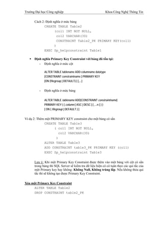 Trường Đại học Công nghiệp                                         Khoa Công Nghệ Thông Tin

      Cách 2: Định nghĩa ở mức bảng
             CREATE TABLE Table2
                    (col1 INT NOT NULL,
                     col2 VARCHAR(30)
                     CONSTRAINT Table2_PK PRIMARY KEY(col1)
                    )
             EXEC Sp_helpconstraint Table1

      Định nghĩa Primary Key Constraint với bảng đã tồn tại:
         - Định nghĩa ở mức cột

             ALTER TABLE tablename ADD columname datatype
             [CONSTRAINT constraintname ] PRIMARY KEY
             [ON {filegroup | DEFAULT} ] [,...]


         -   Định nghĩa ở mức bảng

             ALTER TABLE tablename ADD[CONSTRAINT constraintname]
             PRIMARY KEY { ( column [ ASC | DESC ] [ ,...n ] ) }
             [ ON { filegroup | DEFAULT } ]


Ví dụ 2: Thêm một PRIMARY KEY constraint cho một bảng có sẳn
              CREATE TABLE Table3
                    ( col1 INT NOT NULL,
                      col2 VARCHAR(30)
                     )
              ALTER TABLE Table3
              ADD CONSTRAINT table3_PK PRIMARY KEY (col1)
              EXEC Sp_helpconstraint Table3


      Lưu ý: Khi một Primary Key Constraint được thêm vào một bảng với cột có sẳn
      trong bảng thì SQL Server sẽ kiểm tra dữ liệu hiện có có tuân theo các qui tắc của
      một Primary key hay không: Không Null, Không trùng lắp. Nếu không thỏa qui
      tắc thì sẽ không tạo được Primary Key Constraint.

Xóa một Primary Key Constraint
     ALTER TABLE Table2
     DROP CONSTRAINT table2_PK
 