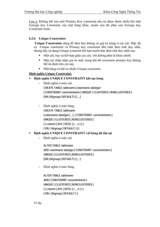 Trường Đại học Công nghiệp                                      Khoa Công Nghệ Thông Tin

   Lưu ý: Không thể xóa một Primary Key constraint nếu nó được tham chiếu bởi một
   Foreign key Constraint của một bảng khác, muốn xóa thì phải xóa Foreign key
   Constraint trước.

   6.2.6 Unique Constraints
        Unique Constraints dùng để đảm bảo không có giá trị trùng ở các cột. Mặc dù
       cả Unique constraint và Primary key constraint đều tuân theo tính duy nhất,
       nhưng hãy sử dụng Unique contarint khi bạn muốn bảo đảm tính duy nhất của:
             Một cột, hay sự kết hợp giữa các cột, vốn không phải là khóa chính.
             Một cột chấp nhận giá trị null, trong khi đó constraint primary key không
             thể ấn định trên cột này.
             Một bảng có thể có nhiều Unique constraint.
   Định nghĩa Unique Constraint:
       Định nghĩa UNIQUE CONSTRAINT khi tạo bảng
          - Định nghĩa ở mức cột
               CREATE TABLE tablename (columname datatype
               [ CONSTRAINT constraintname ] UNIQUE [ CLUSTERED | NONCLUSTERED ]
               [ON {filegroup | DEFAULT} ] [,...]


          -    Định nghĩa ở mức bảng
               CREATE TABLE tablename
               (columname datatype [,...], [ CONSTRAINT constraintname ]
               UNIQUE [ CLUSTERED | NONCLUSTERED ]
               { ( column [ ASC | DESC ] [ ,...n ] ) }
               [ ON { filegroup | DEFAULT } ] )
      Định nghĩa UNIQUE CONSTRAINT với bảng đã tồn tại
         - Định nghĩa ở mức cột

               ALTER TABLE tablename
               ADD columname datatype [ CONSTRAINT constraintname ]
               UNIQUE [ CLUSTERED | NONCLUSTERED ]
               [ON {filegroup | DEFAULT} ] [,...]

          -    Định nghĩa ở mức bảng

               ALTER TABLE tablename
               ADD [ CONSTRAINT constraintname ]
               UNIQUE [ CLUSTERED | NONCLUSTERED ]
               { ( column [ ASC | DESC ] [ ,...n ] ) }
               [ ON { filegroup | DEFAULT } ]


      Ví dụ:
 