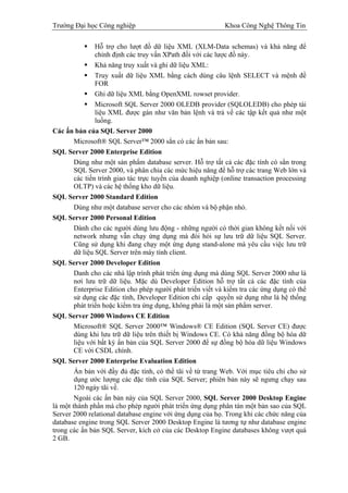 Trường Đại học Công nghiệp                                   Khoa Công Nghệ Thông Tin

                Hỗ trợ cho lượt đồ dữ liệu XML (XLM-Data schemas) và khả năng để
                chỉnh định các truy vấn XPath đối với các lược đồ này.
                Khả năng truy xuất và ghi dữ liệu XML:
                Truy xuất dữ liệu XML bằng cách dùng câu lệnh SELECT và mệnh đề
                FOR
                Ghi dữ liệu XML bằng OpenXML rowset provider.
                Microsoft SQL Server 2000 OLEDB provider (SQLOLEDB) cho phép tài
                liệu XML được gán như văn bản lệnh và trả về các tập kết quả như một
                luồng.
Các ấn bản của SQL Server 2000
        Microsoft® SQL Server™ 2000 sẳn có các ấn bản sau:
SQL Server 2000 Enterprise Edition
        Dùng như một sản phẩm database server. Hỗ trợ tất cả các đặc tính có sẳn trong
        SQL Server 2000, và phân chia các mức hiệu năng để hỗ trợ các trang Web lớn và
        các tiến trình giao tác trực tuyến của doanh nghiệp (online transaction processing
        OLTP) và các hệ thống kho dữ liệu.
SQL Server 2000 Standard Edition
        Dùng như một database server cho các nhóm và bộ phận nhỏ.
SQL Server 2000 Personal Edition
        Dành cho các người dùng lưu động - những người có thời gian không kết nối với
        network nhưng vẫn chạy ứng dụng mà đòi hỏi sự lưu trữ dữ liệu SQL Server.
        Cũng sử dụng khi đang chạy một ứng dụng stand-alone mà yêu cầu việc lưu trữ
        dữ liệu SQL Server trên máy tính client.
SQL Server 2000 Developer Edition
        Danh cho các nhà lập trình phát triển ứng dụng mà dùng SQL Server 2000 như là
        nơi lưu trữ dữ liệu. Mặc dù Developer Edition hỗ trợ tất cả các đặc tính của
        Enterprise Edition cho phép người phát triển viết và kiểm tra các ứng dụng có thể
        sử dụng các đặc tính, Developer Edition chỉ cấp quyền sử dụng như là hệ thống
        phát triển hoặc kiểm tra ứng dụng, không phải là một sản phẩm server.
SQL Server 2000 Windows CE Edition
        Microsoft® SQL Server 2000™ Windows® CE Edition (SQL Server CE) được
        dùng khi lưu trữ dữ liệu trên thiết bị Windows CE. Có khả năng đồng bộ hóa dữ
        liệu với bất kỳ ẩn bản của SQL Server 2000 để sự đồng bộ hóa dữ liệu Windows
        CE với CSDL chính.
SQL Server 2000 Enterprise Evaluation Edition
        Ấn bản với đầy đủ đặc tính, có thể tãi về từ trang Web. Với mục tiêu chỉ cho sử
        dụng ước lượng các đặc tính của SQL Server; phiên bản này sẽ ngưng chạy sau
        120 ngày tãi về.
        Ngoài các ấn bản này của SQL Server 2000, SQL Server 2000 Desktop Engine
là một thành phần mà cho phép người phát triển ứng dụng phân tán một bản sao của SQL
Server 2000 relational database engine với ứng dụng của họ. Trong khi các chức năng của
database engine trong SQL Server 2000 Desktop Engine là tương tự như database engine
trong các ấn bản SQL Server, kích cở của các Desktop Engine databases không vượt quá
2 GB.
 