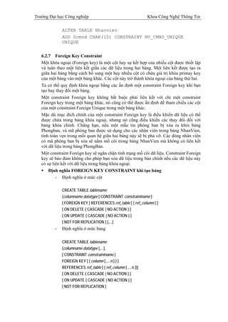 Trường Đại học Công nghiệp                                      Khoa Công Nghệ Thông Tin

              ALTER TABLE Nhanvien
              ADD Scmnd CHAR(15) CONSTRAINT NV_CMND_UNIQUE
              UNIQUE


   6.2.7 Foreign Key Constraint
   Một khóa ngoại (Foreign key) là một cột hay sự kết hợp của nhiều cột được thiết lập
   và tuân theo một liên kết giữa các dữ liệu trong hai bảng. Một liên kết được tạo ra
   giữa hai bảng bằng cách bổ sung một hay nhiều cột có chứa giá trị khóa primay key
   của một bảng vào một bảng khác. Các cột này trở thành khóa ngoại của bảng thứ hai.
   Ta có thể quy định khóa ngoại bằng các ấn định một constraint Foreign key khi bạn
   tạo hay thay đổi một bảng.
   Một constraint Foreign key không bắt buộc phải liên kết với chỉ một constraint
   Foreign key trong một bảng khác, nó cũng có thể được ấn định để tham chiếu các cột
   của một constraint Foreign Unique trong một bảng khác.
   Mặc dù mục đích chính của một constraint Foreign key là điều khiển dữ liệu có thể
   được chứa trong bảng khóa ngoại, nhưng nó cũng điều khiển các thay đổi đối với
   bảng khóa chính. Chẳng hạn, nếu một mẫu tin phòng ban bị xóa ra khỏi bảng
   Phongban, và mã phòng ban được sử dụng cho các nhân viên trong bảng NhanVien,
   tính toàn vẹn trong mối quan hệ giữa hai bảng này sẽ bị phá vỡ. Các dòng nhân viên
   có mã phòng ban bị xóa sẽ nằm mồ côi trong bảng NhanVien mà không có liên kết
   với dữ liệu trong bảng PhongBan.
   Một constraint Foreign key sẽ ngăn chặn tình trạng mồ côi dữ liệu. Constraint Foreign
   key sẽ bảo đảm không cho phép bạn xóa dữ liệu trong bản chính nếu các dữ liệu này
   có sự liên kết với dữ liệu trong bảng khóa ngoại.
       Định nghĩa FOREIGN KEY CONSTRAINT khi tạo bảng
           - Định nghĩa ở mức cột

              CREATE TABLE tablename
              (columname datatype [ CONSTRAINT constraintname ]
              [ FOREIGN KEY ] REFERENCES ref_table [ ( ref_column ) ]
              [ ON DELETE { CASCADE | NO ACTION } ]
              [ ON UPDATE { CASCADE | NO ACTION } ]
              [ NOT FOR REPLICATION ] [,...]
          -   Định nghĩa ở mức bảng

              CREATE TABLE tablename
              (columname datatype [,...],
              [ CONSTRAINT constraintname ]
              FOREIGN KEY [ ( column [ ,...n ] ) ]
              REFERENCES ref_table [ ( ref_column [ ,...n ])]
              [ ON DELETE { CASCADE | NO ACTION } ]
              [ ON UPDATE { CASCADE | NO ACTION } ]
              [ NOT FOR REPLICATION ]
 