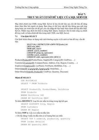 Trường Đại học Công nghiệp                                     Khoa Công Nghệ Thông Tin


                                               BÀI 7:
              TRUY XUẤT CƠ SỞ DỮ LIỆU CỦA SQL SERVER

Mục đích chính của CSDL trong SQL Server là lưu trữ dữ liệu sao cho dữ liệu dễ dàng
được khai thác bởi người sử dụng. Bạn cũng có thể truy cập dữ liệu thông qua một ứng
dụng hoặc các trình tiện ích để gửi yêu cầu nhập dữ liệu hoặc hiệu chỉnh dữ liệu đến SQL
Server. Nhằm mục đích tìm hiểu ta dùng SQL Query Analyzer như là một công cụ chính
để truy xuất và hiệu chỉnh dữ liệu trong một CSDL của SQL Server.
7.1    Câu lệnh SELECT
Câu lệnh Select được sử dụng một cách thường xuyên và là cách cơ bản để truy vấn dữ
liệu.
              SELECT [ALL | DISTINCT] [TOP n [WITH TIES]]select_list
              [ INTO new_table ]
              FROM table_source
              [ WHERE search_condition ]
              [ GROUP BY group_by_expression ]
              [ HAVING search_condition ]
              [ ORDER BY order_expression [ ASC | DESC ] ]
Products(ProductID,ProductName, SupplierID, CategoryID, UnitPrice, …)
Customers(CustomerID, CompanyName, Address, City, Region, Country, …)
Employees(EmployeeID, LastName, FirstName, BirthDate, City, …)
Orders(OderID, CustomerID, EmployeeID, OrderDate,…)
Order Details(OrderID, ProductID, UnitPrice, Quantity, Discount)

Mệnh đề SELECT
     USE NorthWind
     SELECT * FROM Products

       SELECT ProductID, ProductName, UnitPrice
       FROM Products
       WHERE UnitPrice >40
       ORDER BY UnitPrice DESC
Từ khóa DISTINCT: Loại bỏ các mẫu tin trùng trong tập kết quả.
      SELECT DISTINCT City, Region
      FROM Customers
      ORDER BY Region
Từ khóa TOP n : Lấy ra n mẫu tin đầu tiên
-- Chỉ lấy đúng 5 mẫu tin đầu tiên có số lượng bán cao nhất.
        SELECT TOP 5 orderid, productid, quantity
        FROM [order details]
        ORDER BY quantity DESC
 