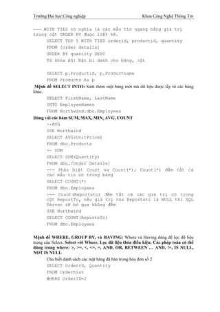 Trường Đại học Công nghiệp                               Khoa Công Nghệ Thông Tin

--- WITH TIES có nghĩa là các mẫu tin ngang bằng giá trị
trong cột ORDER BY được liệt kê.
     SELECT TOP 5 WITH TIES orderid, productid, quantity
     FROM [order details]
     ORDER BY quantity DESC
     Từ khóa AS: Đặt bí danh cho bảng, cột

      SELECT p.Productid, p.Productname
      FROM Products As p
Mệnh đề SELECT INTO: Sinh thêm một bảng mới mà dữ liệu được lấy từ các bảng
khác.
      SELECT FirstName, LastName
      INTO EmployeeNames
      FROM Northwind.dbo.Employees
Dùng với các hàm SUM, MAX, MIN, AVG, COUNT
      --AVG
      USE Northwind
      SELECT AVG(UnitPrice)
      FROM dbo.Products
      -- SUM
      SELECT SUM(Quantity)
      FROM dbo.[Order Details]
      --- Phân biệt Count va Count(*); Count(*) đếm tất cả
      các mẫu tin có trong bảng
      SELECT COUNT(*)
      FROM dbo.Employees
      --- Count(Reportsto) đếm tất cả các giá trị có trong
      cột ReportTo, nếu giá trị của Reportsto là NULL thì SQL
      Server sẽ bỏ qua không đếm
      USE Northwind
      SELECT COUNT(ReportsTo)
      FROM dbo.Employees


Mệnh đề WHERE, GROUP BY, và HAVING: Where và Having dùng để lọc dữ liệu
trong câu Select. Select với Where. Lọc dữ liệu thỏa điều kiện. Các phép toán có thể
dùng trong where: >, >=, <, <=, =, AND, OR, BETWEEN … AND, !=, IS NULL,
NOT IS NULL
       Cho biết danh sách các mặt hàng đã bán trong hóa đơn số 2
       SELECT OrderID, Quantity
       FROM Orderhist
       WHERE OrderID=2
 