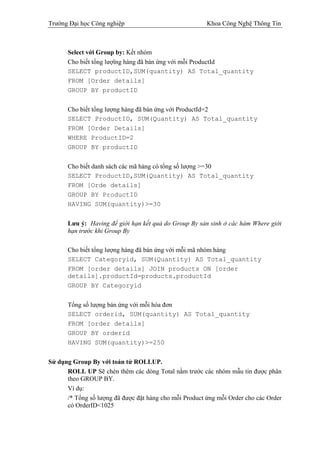 Trường Đại học Công nghiệp                              Khoa Công Nghệ Thông Tin



      Select với Group by: Kết nhóm
      Cho biết tổng lượïng hàng đã bán ứng với mỗi ProductId
      SELECT productID,SUM(quantity) AS Total_quantity
      FROM [Order details]
      GROUP BY productID


      Cho biết tổng lượng hàng đã bán ứng với ProductId=2
      SELECT ProductID, SUM(Quantity) AS Total_quantity
      FROM [Order Details]
      WHERE ProductID=2
      GROUP BY productID


      Cho biết danh sách các mã hàng có tổng số lượng >=30
      SELECT ProductID,SUM(Quantity) AS Total_quantity
      FROM [Orde details]
      GROUP BY ProductID
      HAVING SUM(quantity)>=30


      Lưu ý: Having để giới hạn kết quả do Group By sản sinh ở các hàm Where giới
      hạn trước khi Group By

      Cho biết tổng lượng hàng đã bán ứng với mỗi mã nhóm hàng
      SELECT Categoryid, SUM(Quantity) AS Total_quantity
      FROM [order details] JOIN products ON [order
      details].productId=products.productId
      GROUP BY Categoryid


      Tổng số lượng bán ứng với mỗi hóa đơn
      SELECT orderid, SUM(quantity) AS Total_quantity
      FROM [order details]
      GROUP BY orderid
      HAVING SUM(quantity)>=250


Sử dụng Group By với toán tử ROLLUP.
      ROLL UP Sẽ chèn thêm các dòng Total nằm trước các nhóm mẫu tin được phân
      theo GROUP BY.
      Ví dụ:
      /* Tổng số lượng đã được đặt hàng cho mỗi Product ứng mỗi Order cho các Order
      có OrderID<1025
 