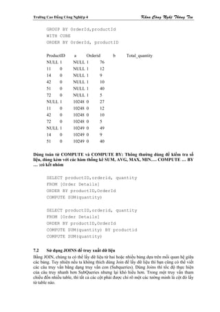 Tröôøng Cao Ñaúng Coâng Nghieäp 4                            Khoa Coâng Ngheä Thoâng Tin

        GROUP BY OrderId,productId
        WITH CUBE
        ORDER BY OrderId, productID


        ProductID       a       Orderid      b      Total_quantity
        NULL 1          NULL    1      76
        11     0        NULL    1      12
        14     0        NULL    1      9
        42     0        NULL    1      10
        51     0        NULL    1      40
        72     0        NULL    1      5
        NULL 1          10248   0      27
        11     0        10248   0      12
        42     0        10248   0      10
        72     0        10248   0      5
        NULL 1          10249   0      49
        14     0        10249   0      9
        51     0        10249   0      40

Dùng toán tử COMPUTE và COMPUTE BY: Thông thường dùng để kiểm tra số
liệu, dùng kèm với các hàm thống kê SUM, AVG, MAX, MIN…. COMPUTE … BY
… :có kết nhóm

        SELECT productID,orderid, quantity
        FROM [Order Details]
        ORDER BY productID,OrderId
        COMPUTE SUM(quantity)

        SELECT productID,orderid, quantity
        FROM [Order Details]
        ORDER BY productID,OrderId
        COMPUTE SUM(quantity) BY productid
        COMPUTE SUM(quantity)


7.2     Sử dụng JOINS để truy xuất dữ liệu
Bằng JOIN, chúng ta có thể lấy dữ liệu từ hai hoặc nhiều bảng dựa trên mối quan hệ giữa
các bảng. Tuy nhiên nếu ta không thích dùng Join để lấy dữ liệu thì bạn cũng có thể viết
các câu truy vấn bằng dạng truy vấn con (Subqueries). Dùng Joins thì tốc độ thực hiện
của câu truy nhanh hơn SubQueries nhưng lại khó hiểu hơn. Trong một truy vấn tham
chiếu đến nhiều table, thì tất cả các cột phải được chỉ rõ một các tường minh là cột đó lấy
từ table nào.
 
