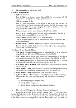 Trường Đại học Công nghiệp                                   Khoa Công Nghệ Thông Tin


1.2   Các thành phần của SQL Server 2000
Các thành phần của Server
      SQL Server service
      Thực thi SQL Server database engine. Có một SQL Server service cho mỗi thể
      hiện (instance) của SQL Server đang chạy trên máy tính.
      SQL Server Agent service
      Thực thi các tác nhân mà chạy các tác vụ quản trị SQL Server theo thời lịch. Chỉ
      có một SQL Server Agent service cho mỗi instance của SQL Server đang chạy
      trên máy tính. SQL Server Agent cho phép định nghĩa và lập lịch các tác vụ mà
      chạy dựa trên thời lịch hoặc tuần hoàn.
      Microsoft Search service (chỉ ở Windows NT và Windows 2000)
      Thực thi bộ máy tìm kiếm full-text (full-text search engine). Chỉ có một dịch vụ
      bất chấp số các instance SQL Server trên máy tính.
      MSDTC service (Chỉ ở Windows NT và Windows 2000)
      Quản trị các giao tác phân tán. Chỉ có một service, bất chấp số các instance SQL
      Server trên máy tính.
      MSSQLServerOlAPService service (chỉ ở Windows NT và Windows 2000)
      Thực thi SQL Server 2000 Analysis Services. Chỉ có một service, bất chấp số các
      instance SQL Server trên máy tính.
Các công cụ đồ họa (Graphical Tools)
      SQL Server Enterprise Manager: công cụ quản trị CSDL và server chính, nó
      cung cấp một giao diện Microsoft Management Console (MMC).
      SQL Profiler: tạo cơ hội các người quản trị một công cụ tinh vi để theo dõi và
      phân tích giao thông mạng đến và đi từ một server đang chạy SQL Server 2000.
      SQL Query Analyzer: dùng để tạo và quản trị các đối tượng CSDL và kiểm tra
      các câu lệnh Transact-SQL, các batch, script một cách tương tác.
      SQL Server Service Manager: được dùng để start, stop, và pause các dịch vụ
      của SQL Server.
      Client Network Utility: dùng để quản trị các client Net-Libraries và định nghĩa
      các bí danh server bao gồm các tham số kết nối server tuy chọn nếu cần.
      Server Network Utility: dùng để quản trị các server Net-Libraries.
      SQL Server Books online: là một tài liệu trực tuyến hỗ trợ với Microsoft® SQL
      Server™ 2000. Bạn có thể tìm thông tin trong SQL Server Books Online bằng
      cách:
              Điều hướng thông qua bảng nội dung.
              Gõ một từ khóa trong index.
              Gõ một từ hoặc một cụm từ và thực hiện việc tìm kiếm.


1.3    Kiến trúc của CSDL quan hệ (relational Database Architecture)
       Trong SQL Server 2000, dữ liệu được lưu trong các CSDL. Về vật lý, một CSDL
bao gồm hai hoặc nhiều hơn hai tập tin trên một hoặc nhiều đĩa, sự thể hiện vật lý này chỉ
thấy được bởi nhà quản trị và nó trong suốt đối với người dùng. Sự chọn lựa vật lý của
CSDL là trách nhiệm chính của người quản trị CSDL. Về mặc logic, một CSDL được xây
 