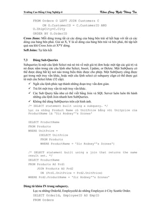 Tröôøng Cao Ñaúng Coâng Nghieäp 4                           Khoa Coâng Ngheä Thoâng Tin

        FROM Orders O LEFT JOIN Customers C
             ON O.CustomerID = C.CustomerID AND
        O.ShipCity=C.City
        ORDER BY O.OrderID
Cross Jions: Mỗi dòng trong tất cả các dòng của bảng bên trái sẽ kết hợp với tất cả các
dòng của bảng bên phải. Giả sử X, Y là số dòng của bảng bên trái và bên phải, thì tập kết
quả sau khi Cross Join có X*Y dòng.
Sefl Joins: Tự liên kết


7.3     Dùng Sub-Queries
Subqueries là một câu lệnh Select mà nó trả về một giá trị đơn hoặc một tập các giá trị và
nó được nằm trong các câu lệnh như Select, Insert, Update, or Delete. Một SubQuery có
thể được dùng bất kỳ nơi nào trong biểu thức được cho phép. Một SubQuery cũng được
gọi trong một truy vấn khác, hoặc một câu lệnh select có subquery cũgn có thể được gọi
từ một câu Select khác (32 cấp).
        Ngắt câu lệnh phức tạp thành những đoạn truy vấn đơn giản.
        Trả lời một truy vấn từ một truy vấn khác.
        Các Sub Query hầu như có thể viết bằng Join và SQL Server luôn luôn thi hành
        những câu lệnh Join nhanh hơn SubQueries.
        Không thể dùng SubQueries trên cột hình ảnh.
    /* SELECT statement built using a subquery. */
    Lọc ra những Product Name có UnitPrice bằng với Unitprice của
    ProductName là 'Sir Rodney''s Scones'


    SELECT ProductName
    FROM Products
    WHERE UnitPrice =
          (SELECT UnitPrice
              FROM Products
              WHERE ProductName = 'Sir Rodney''s Scones')

    /* SELECT statement built using a join that returns the same
    result set. */
    SELECT ProductName
    FROM Products AS Prd1
         JOIN Products AS Prd2
           ON (Prd1.UnitPrice = Prd2.UnitPrice)
    WHERE Prd2.ProductName = 'Sir Rodney''s Scones'


Dùng từ khóa IN trong subquery.
      Lọc ra những OrderId, EmployeeId do những Employee ở City Seattle Order.
      SELECT OrderId, EmployeeID AS EmpID
      FROM Orders
 